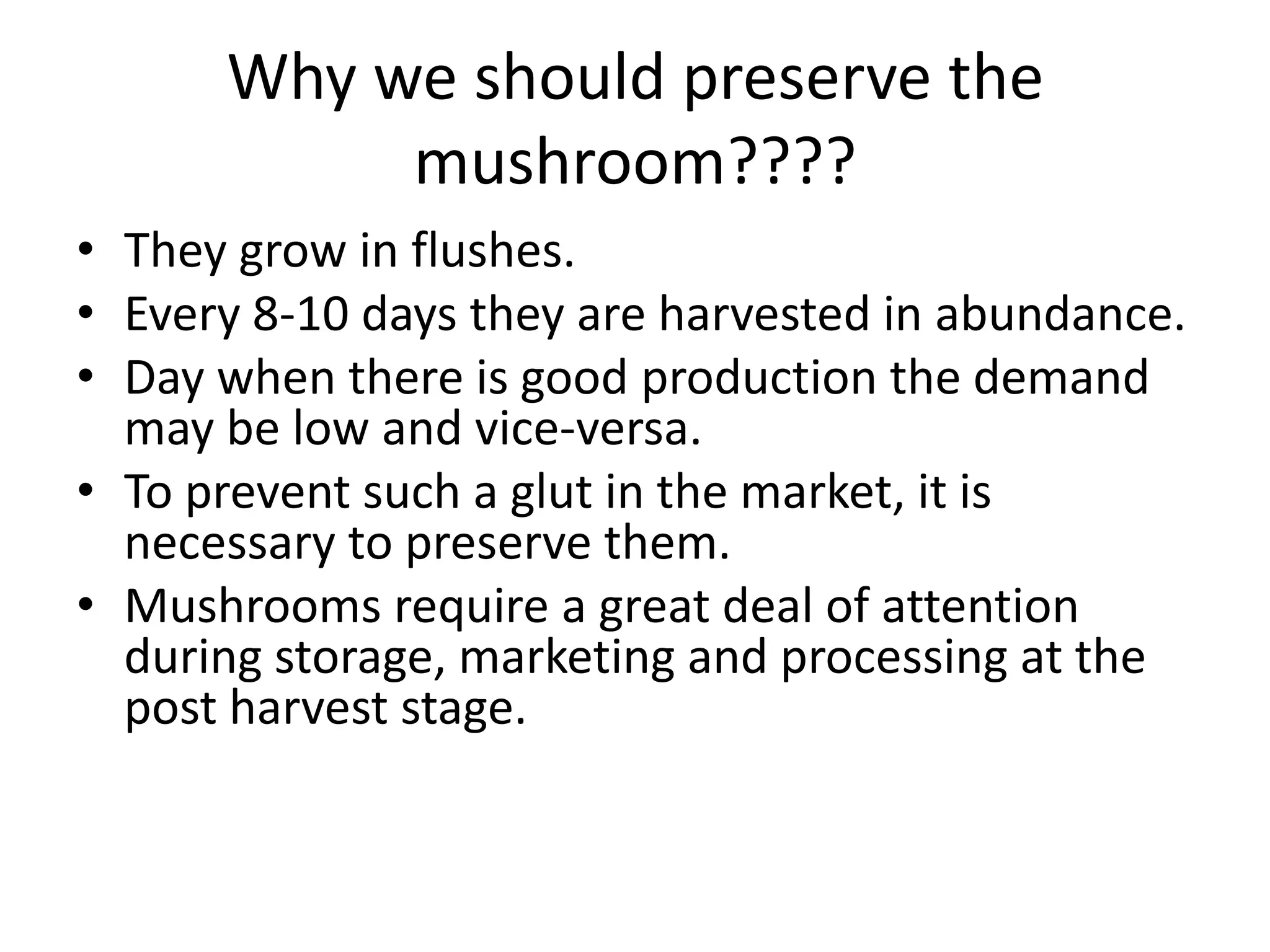 Why we should preserve the
mushroom????
• They grow in flushes.
• Every 8-10 days they are harvested in abundance.
• Day when there is good production the demand
may be low and vice-versa.
• To prevent such a glut in the market, it is
necessary to preserve them.
• Mushrooms require a great deal of attention
during storage, marketing and processing at the
post harvest stage.

 