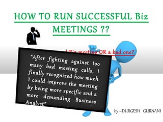 HOW TO RUN SUCCESSFUL Biz
       MEETINGS ??
   Was that a good Biz meeting OR a bad one?
     “ A f t e r f ig h t i
                            ng against
    many bad m                          too
                            eeting calls,
    finally recogn                          I
                            ized how muc
   I could impr                            h
                         ove the meet
  by being mor                         ing
                         e specific and
  more deman                              a
                         ding Busine
  Analyst”                              ss
                                     by –DURGESH GURNANI
 