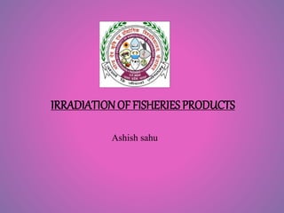 IRRADIATIONOF FISHERIES PRODUCTS
Ashish sahu
 