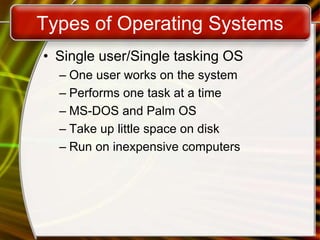 Types of Operating Systems
• Single user/Single tasking OS
– One user works on the system
– Performs one task at a time
– MS-DOS and Palm OS
– Take up little space on disk
– Run on inexpensive computers
 
