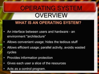 5
WHAT IS AN OPERATING SYSTEM?
• An interface between users and hardware - an
environment "architecture”
• Allows convenient usage; hides the tedious stuff
• Allows efficient usage; parallel activity, avoids wasted
cycles
• Provides information protection
• Gives each user a slice of the resources
• Acts as a control program.
OPERATING SYSTEM
OVERVIEW
 