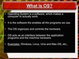 What is OS?
• Operating System is a software, which makes a
computer to actually work.
• It is the software the enables all the programs we use.
• The OS organizes and controls the hardware.
• OS acts as an interface between the application
programs and the machine hardware.
• Examples: Windows, Linux, Unix and Mac OS, etc.,
 