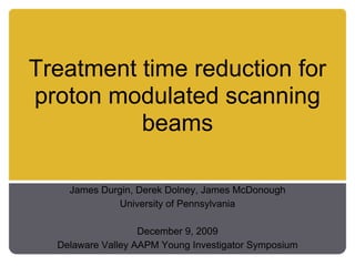 Treatment time reduction for
proton modulated scanning
          beams

    James Durgin, Derek Dolney, James McDonough
             University of Pennsylvania

                   December 9, 2009
  Delaware Valley AAPM Young Investigator Symposium
 