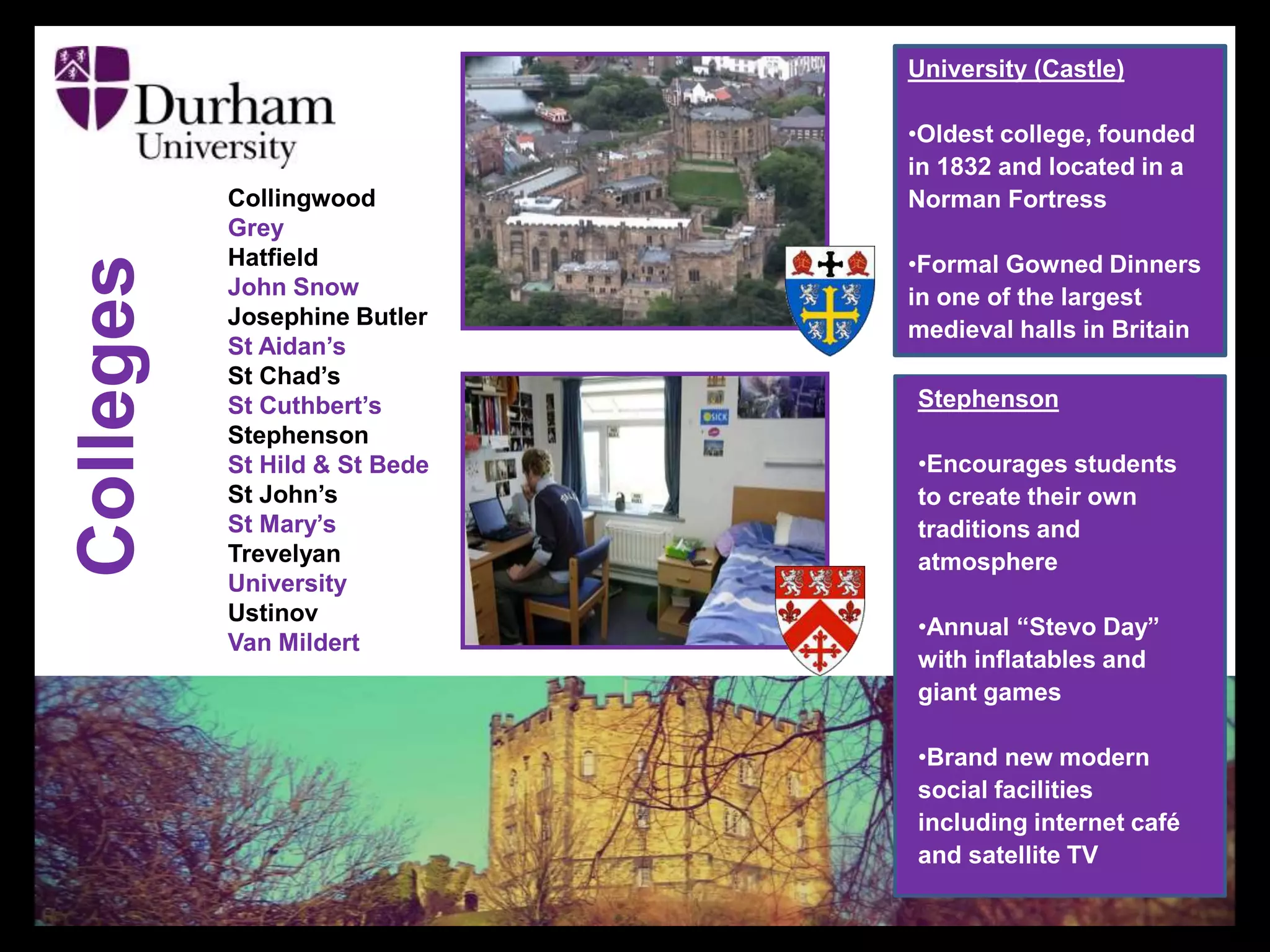 Collingwood
Grey
Hatfield
John Snow
Josephine Butler
St Aidan’s
St Chad’s
St Cuthbert’s
Stephenson
St Hild & St Bede
St John’s
St Mary’s
Trevelyan
University
Ustinov
Van Mildert
Colleges
University (Castle)
•Oldest college, founded
in 1832 and located in a
Norman Fortress
•Formal Gowned Dinners
in one of the largest
medieval halls in Britain
Stephenson
•Encourages students
to create their own
traditions and
atmosphere
•Annual “Stevo Day”
with inflatables and
giant games
•Brand new modern
social facilities
including internet café
and satellite TV
 