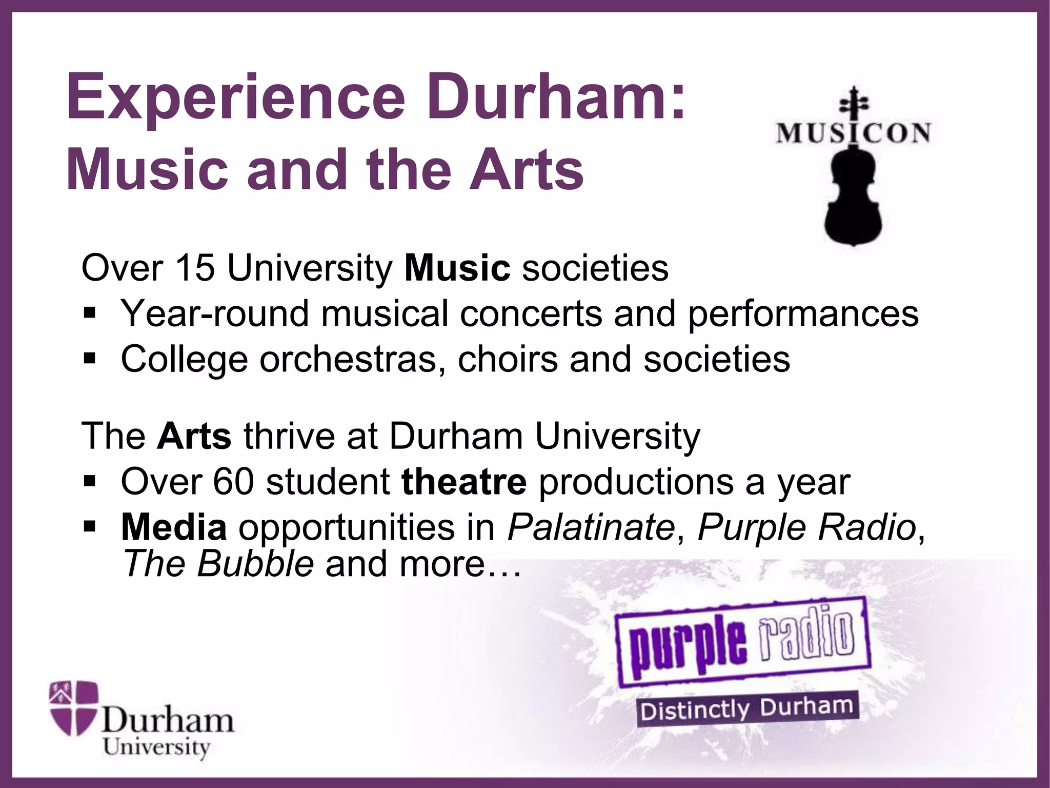 ∂
Experience Durham:
Music and the Arts
Over 15 University Music societies
 Year-round musical concerts and performances
 College orchestras, choirs and societies
The Arts thrive at Durham University
 Over 60 student theatre productions a year
 Media opportunities in Palatinate, Purple Radio,
The Bubble and more…
 