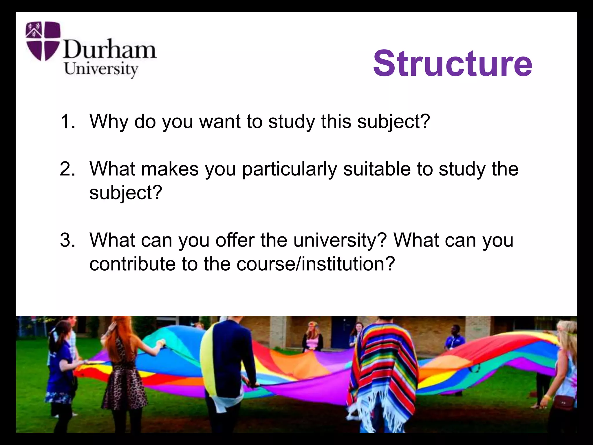 1. Why do you want to study this subject?
2. What makes you particularly suitable to study the
subject?
3. What can you offer the university? What can you
contribute to the course/institution?
Structure
 