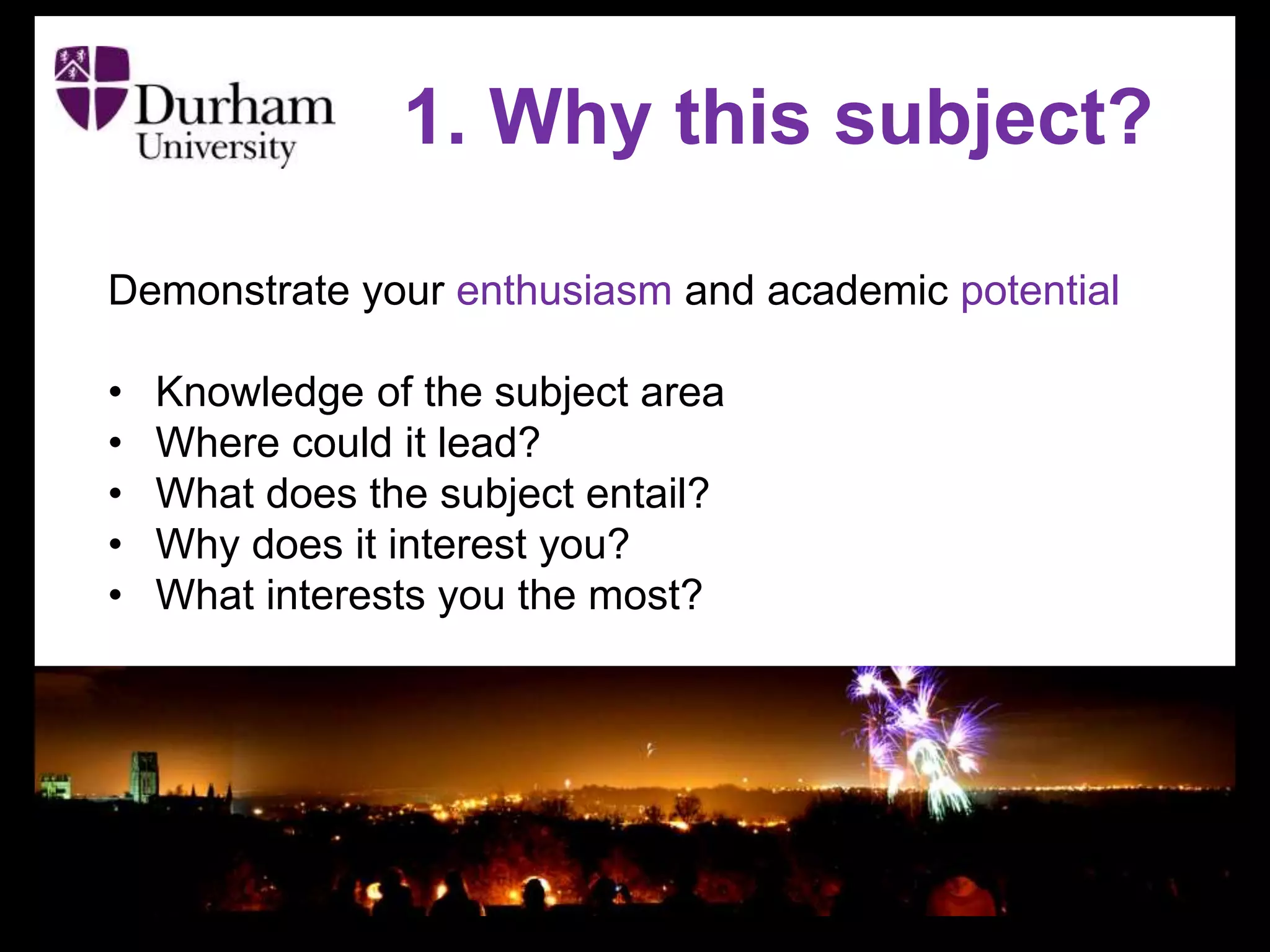 Demonstrate your enthusiasm and academic potential
• Knowledge of the subject area
• Where could it lead?
• What does the subject entail?
• Why does it interest you?
• What interests you the most?
1. Why this subject?
 