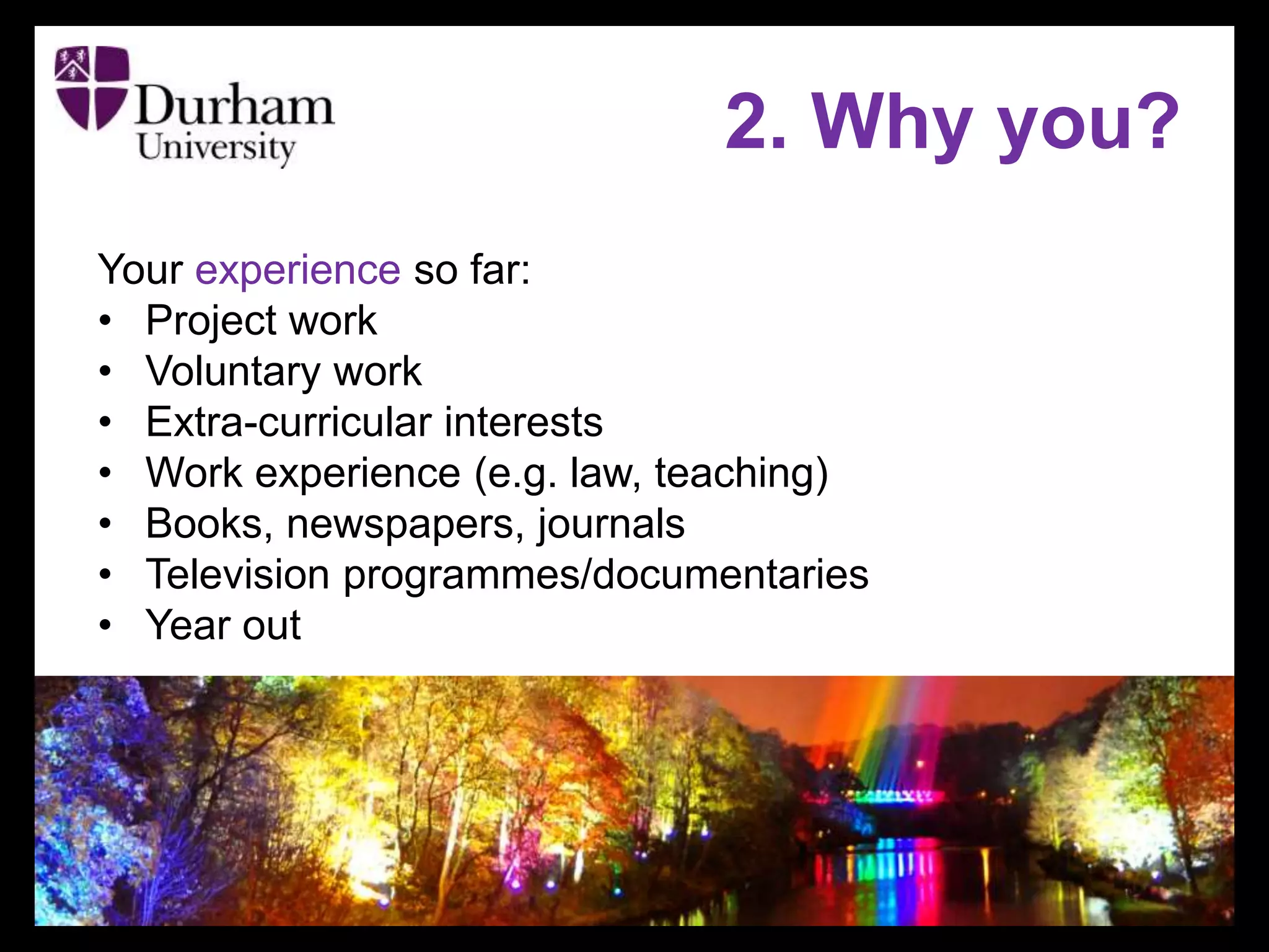 2. Why you?
Your experience so far:
• Project work
• Voluntary work
• Extra-curricular interests
• Work experience (e.g. law, teaching)
• Books, newspapers, journals
• Television programmes/documentaries
• Year out
 
