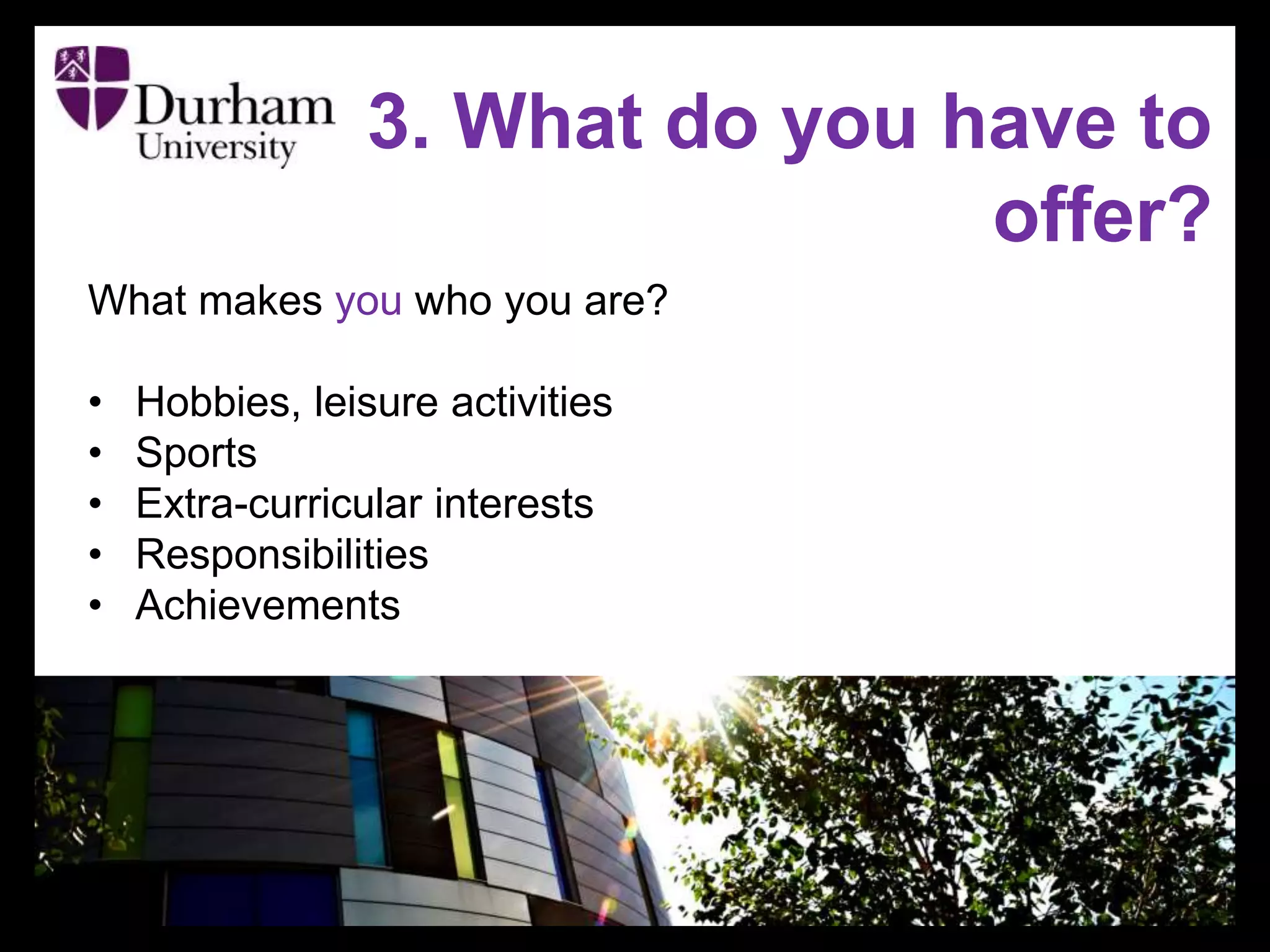 3. What do you have to
offer?
What makes you who you are?
• Hobbies, leisure activities
• Sports
• Extra-curricular interests
• Responsibilities
• Achievements
 