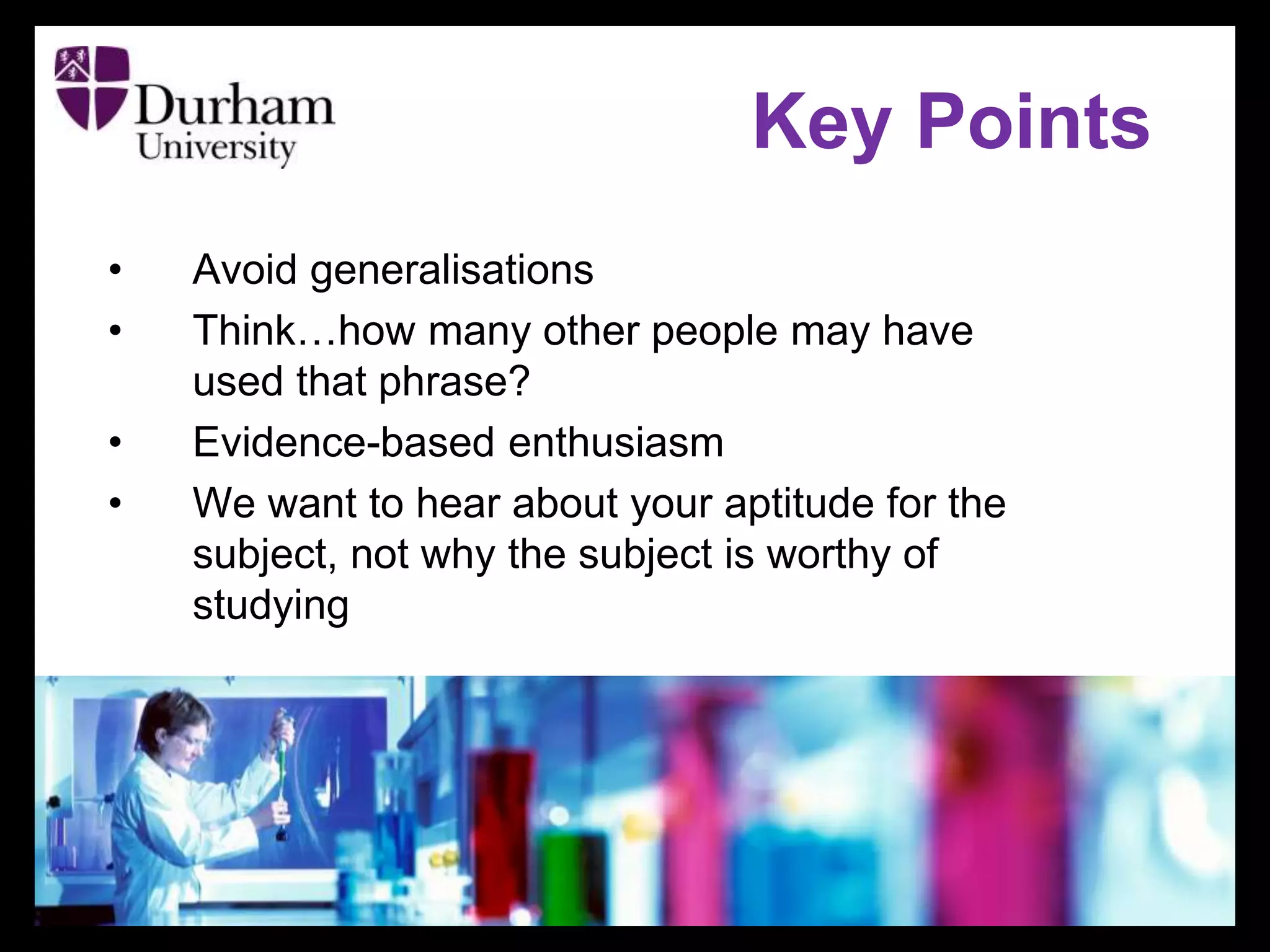 • Avoid generalisations
• Think…how many other people may have
used that phrase?
• Evidence-based enthusiasm
• We want to hear about your aptitude for the
subject, not why the subject is worthy of
studying
Key Points
 