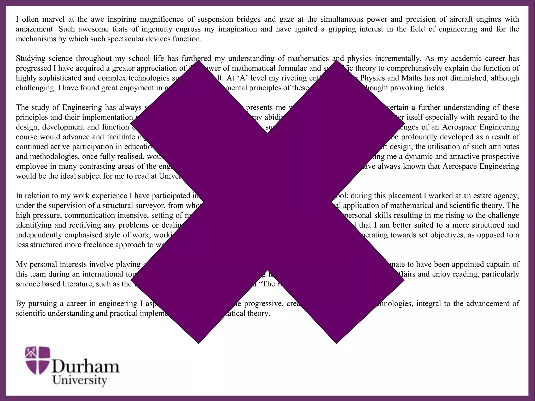 ∂
I often marvel at the awe inspiring magnificence of suspension bridges and gaze at the simultaneous power and precision of aircraft engines with
amazement. Such awesome feats of ingenuity engross my imagination and have ignited a gripping interest in the field of engineering and for the
mechanisms by which such spectacular devices function.
Studying science throughout my school life has furthered my understanding of mathematics and physics incrementally. As my academic career has
progressed I have acquired a greater appreciation of the power of mathematical formulae and scientific theory to comprehensively explain the function of
highly sophisticated and complex technologies such as aircraft. At ‘A’ level my riveting enthusiasm for Physics and Maths has not diminished, although
challenging. I have found great enjoyment in grasping the fundamental principles of these stimulating and thought provoking fields.
The study of Engineering has always strongly appealed to me as it presents me with ample opportunity to ascertain a further understanding of these
principles and their implementation practically in addition to nurturing my abiding absorption with the subject matter itself especially with regard to the
design, development and function of inspirational scientific achievements such as aircraft. The demands and challenges of an Aerospace Engineering
course would advance and facilitate my analytical proficiency. Moreover my creative and innovate skills would be profoundly developed as a result of
continued active participation in educationally structured design activities related to problem solving and aircraft design, the utilisation of such attributes
and methodologies, once fully realised, would be applicable in a multitude of divergent industry sectors, making me a dynamic and attractive prospective
employee in many contrasting areas of the engineering and manufacturing industry, For these reasons I have always known that Aerospace Engineering
would be the ideal subject for me to read at University.
In relation to my work experience I have participated in a two week programme set up by my school; during this placement I worked at an estate agency,
under the supervision of a structural surveyor, from whom I acquired some insight into the practical application of mathematical and scientific theory. The
high pressure, communication intensive, setting of my placement improved my teamwork and interpersonal skills resulting in me rising to the challenge
identifying and rectifying any problems or dealing with the enquiries of clientele; however I realised that I am better suited to a more structured and
independently emphasised style of work, working more efficiently independently or collectively when operating towards set objectives, as opposed to a
less structured more freelance approach to work.
My personal interests involve playing golf and until recently I have played for my local football team. I felt fortunate to have been appointed captain of
this team during an international tournament at a local university’s sporting facilities. I have an interest in current affairs and enjoy reading, particularly
science based literature, such as the works of Richard Dawkins and found “The Blind Watch Maker” fascinating.
By pursuing a career in engineering I aspire to become part of the progressive, creative development of technologies, integral to the advancement of
scientific understanding and practical implementation of mathematical theory.
 