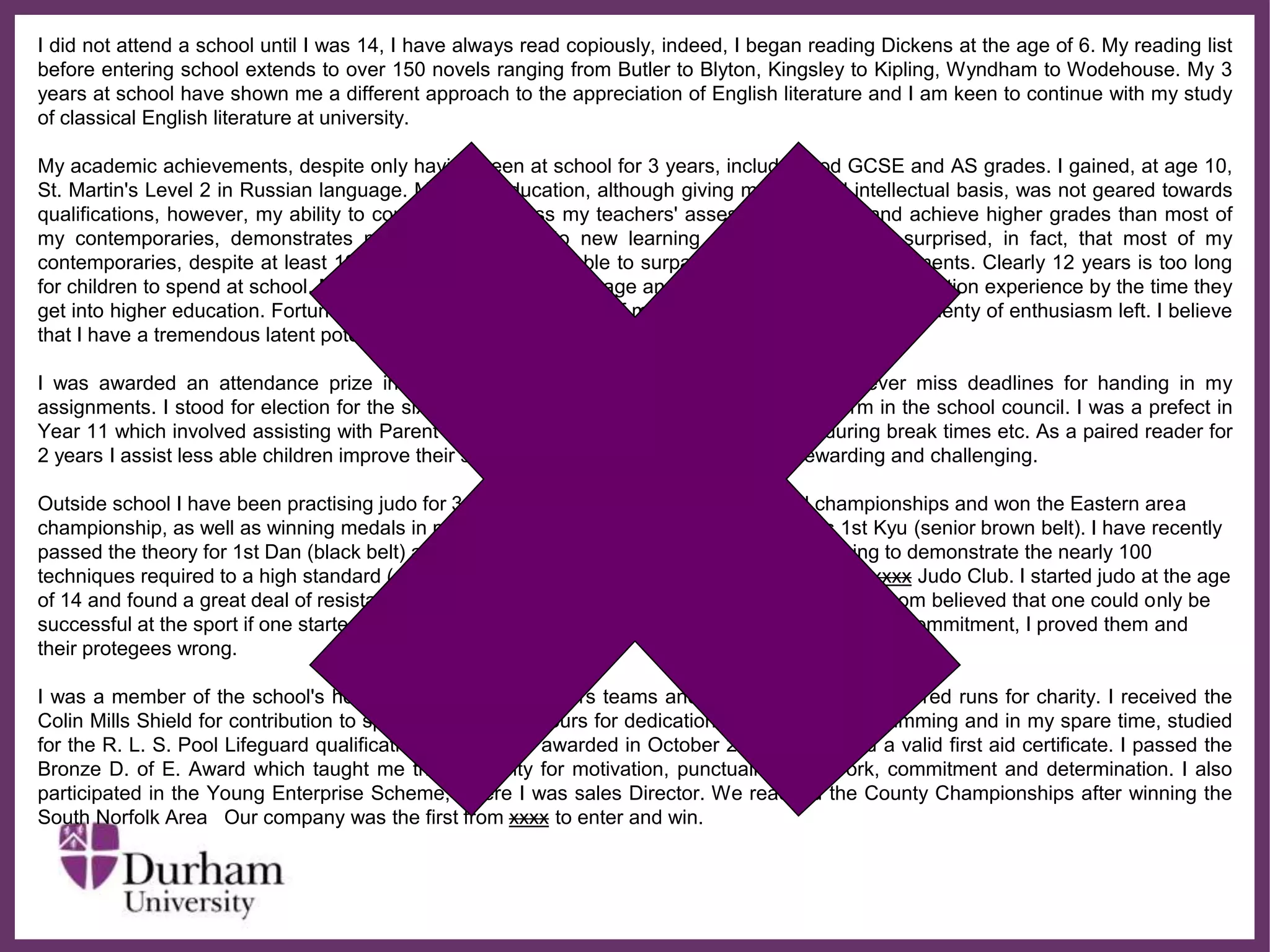 ∂
I did not attend a school until I was 14, I have always read copiously, indeed, I began reading Dickens at the age of 6. My reading list
before entering school extends to over 150 novels ranging from Butler to Blyton, Kingsley to Kipling, Wyndham to Wodehouse. My 3
years at school have shown me a different approach to the appreciation of English literature and I am keen to continue with my study
of classical English literature at university.
My academic achievements, despite only having been at school for 3 years, include good GCSE and AS grades. I gained, at age 10,
St. Martin's Level 2 in Russian language. My early education, although giving me a sound intellectual basis, was not geared towards
qualifications, however, my ability to consistently surpass my teachers' assessments of me and achieve higher grades than most of
my contemporaries, demonstrates my ability to adapt to new learning environments. I am surprised, in fact, that most of my
contemporaries, despite at least 12 years at school, are unable to surpass my academic achievements. Clearly 12 years is too long
for children to spend at school. Many have 'peaked' at an early age and are jaded by the whole education experience by the time they
get into higher education. Fortunately I am still at the beginning of my educational career and have plenty of enthusiasm left. I believe
that I have a tremendous latent potential which will develop further at university.
I was awarded an attendance prize in Year 11. I am also punctual, hardworking and never miss deadlines for handing in my
assignments. I stood for election for the sixth form committee and have represented my form in the school council. I was a prefect in
Year 11 which involved assisting with Parent's Evenings and supervising other children during break times etc. As a paired reader for
2 years I assist less able children improve their standard of English. I have found this rewarding and challenging.
Outside school I have been practising judo for 3 years. I have competed at the national championships and won the Eastern area
championship, as well as winning medals in many other competitions. My current grade is 1st Kyu (senior brown belt). I have recently
passed the theory for 1st Dan (black belt) after studying through the summer holidays, learning to demonstrate the nearly 100
techniques required to a high standard (a minimum pass mark of 72%). I am the secretary for xxxx Judo Club. I started judo at the age
of 14 and found a great deal of resistance and obstruction from coaches and officials; most of whom believed that one could only be
successful at the sport if one started at the age of 8 or younger. However, with determination and commitment, I proved them and
their protegees wrong.
I was a member of the school's hockey, netball and rounders teams and have completed sponsored runs for charity. I received the
Colin Mills Shield for contribution to sport and Sports Colours for dedication to sport. I enjoy swimming and in my spare time, studied
for the R. L. S. Pool Lifeguard qualification which I was awarded in October 2005. I also hold a valid first aid certificate. I passed the
Bronze D. of E. Award which taught me the necessity for motivation, punctuality, teamwork, commitment and determination. I also
participated in the Young Enterprise Scheme, where I was sales Director. We reached the County Championships after winning the
South Norfolk Area Our company was the first from xxxx to enter and win.
 