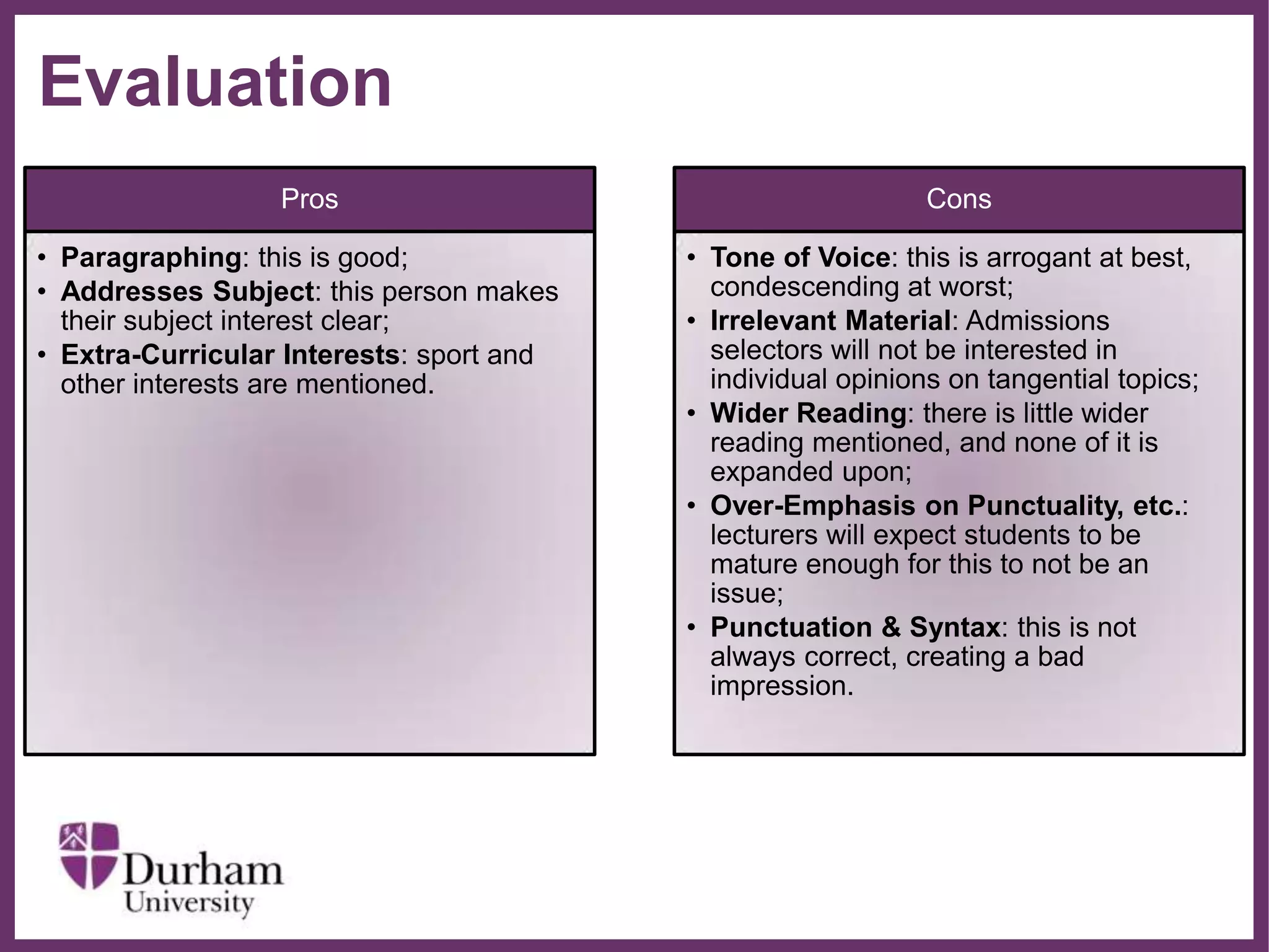 ∂
Evaluation
Pros
• Paragraphing: this is good;
• Addresses Subject: this person makes
their subject interest clear;
• Extra-Curricular Interests: sport and
other interests are mentioned.
Cons
• Tone of Voice: this is arrogant at best,
condescending at worst;
• Irrelevant Material: Admissions
selectors will not be interested in
individual opinions on tangential topics;
• Wider Reading: there is little wider
reading mentioned, and none of it is
expanded upon;
• Over-Emphasis on Punctuality, etc.:
lecturers will expect students to be
mature enough for this to not be an
issue;
• Punctuation & Syntax: this is not
always correct, creating a bad
impression.
 
