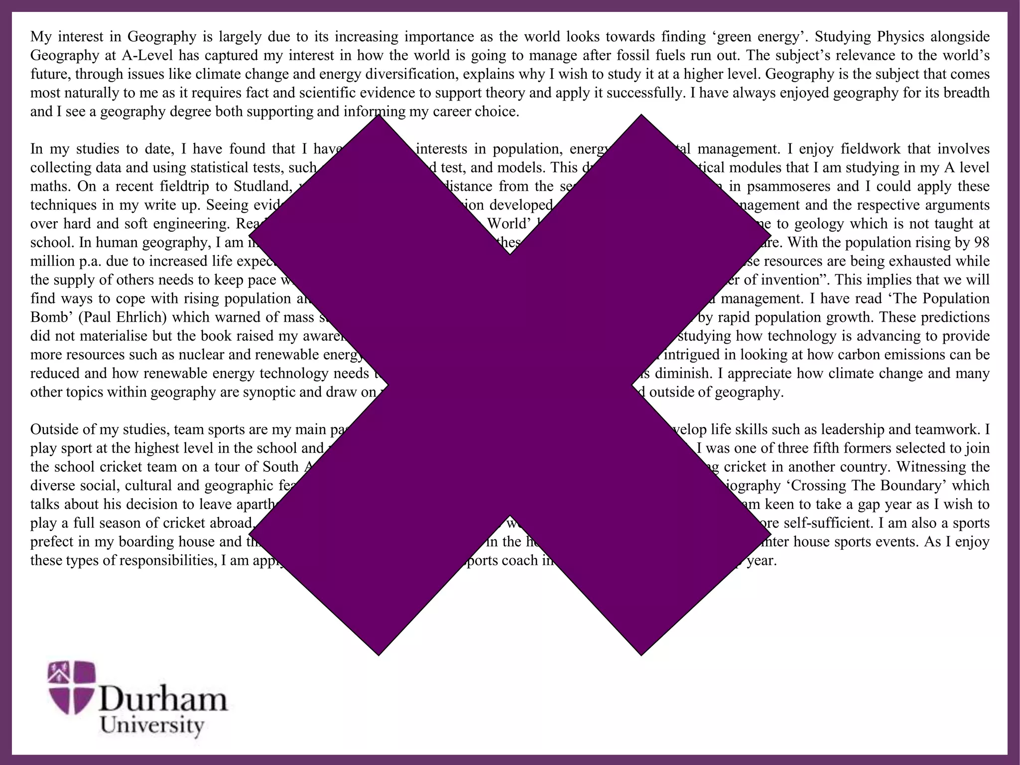∂
My interest in Geography is largely due to its increasing importance as the world looks towards finding ‘green energy’. Studying Physics alongside
Geography at A-Level has captured my interest in how the world is going to manage after fossil fuels run out. The subject’s relevance to the world’s
future, through issues like climate change and energy diversification, explains why I wish to study it at a higher level. Geography is the subject that comes
most naturally to me as it requires fact and scientific evidence to support theory and apply it successfully. I have always enjoyed geography for its breadth
and I see a geography degree both supporting and informing my career choice.
In my studies to date, I have found that I have particular interests in population, energy and coastal management. I enjoy fieldwork that involves
collecting data and using statistical tests, such as the Chi squared test, and models. This draws on the statistical modules that I am studying in my A level
maths. On a recent fieldtrip to Studland, we analysed how the distance from the sea affects the vegetation in psammoseres and I could apply these
techniques in my write up. Seeing evidence of Dorset’s coastal erosion developed my curiosity in coastline management and the respective arguments
over hard and soft engineering. Reading ‘The Map That Changed The World’ by Simon Winchester introduced me to geology which is not taught at
school. In human geography, I am intrigued by population issues and how these impact on the world today and in future. With the population rising by 98
million p.a. due to increased life expectancy and birth rates, more demand is placed on key resources. Some of these resources are being exhausted while
the supply of others needs to keep pace with demand. Boserup, a danish economist, said “Necessity is the mother of invention”. This implies that we will
find ways to cope with rising population although food and water distribution require critical attention and management. I have read ‘The Population
Bomb’ (Paul Ehrlich) which warned of mass starvation in the 1970’s and 80’s due food shortage caused by rapid population growth. These predictions
did not materialise but the book raised my awareness of environmental and population issues. I enjoy studying how technology is advancing to provide
more resources such as nuclear and renewable energy and how this can address climate change. I am intrigued in looking at how carbon emissions can be
reduced and how renewable energy technology needs to advance while coal and other fossil fuels diminish. I appreciate how climate change and many
other topics within geography are synoptic and draw on what you have learnt in other topics in and outside of geography.
Outside of my studies, team sports are my main passion and I also appreciate how sport can help me develop life skills such as leadership and teamwork. I
play sport at the highest level in the school and play for both the 1st XV rugby and 1st X1 cricket. In 2008, I was one of three fifth formers selected to join
the school cricket team on a tour of South Africa. I gained valuable lessons on the tour and enjoyed playing cricket in another country. Witnessing the
diverse social, cultural and geographic features of the country encouraged me to read Kevin Pietersen’s autobiography ‘Crossing The Boundary’ which
talks about his decision to leave apartheid South Africa and play cricket in England. Having been on this tour, I am keen to take a gap year as I wish to
play a full season of cricket abroad. At the same time, I wish to gain some work experience and learn to become more self-sufficient. I am also a sports
prefect in my boarding house and this involves organising sports events in the house and putting together teams for inter house sports events. As I enjoy
these types of responsibilities, I am applying for work as an assistant sports coach in Australian schools on my gap year.
 