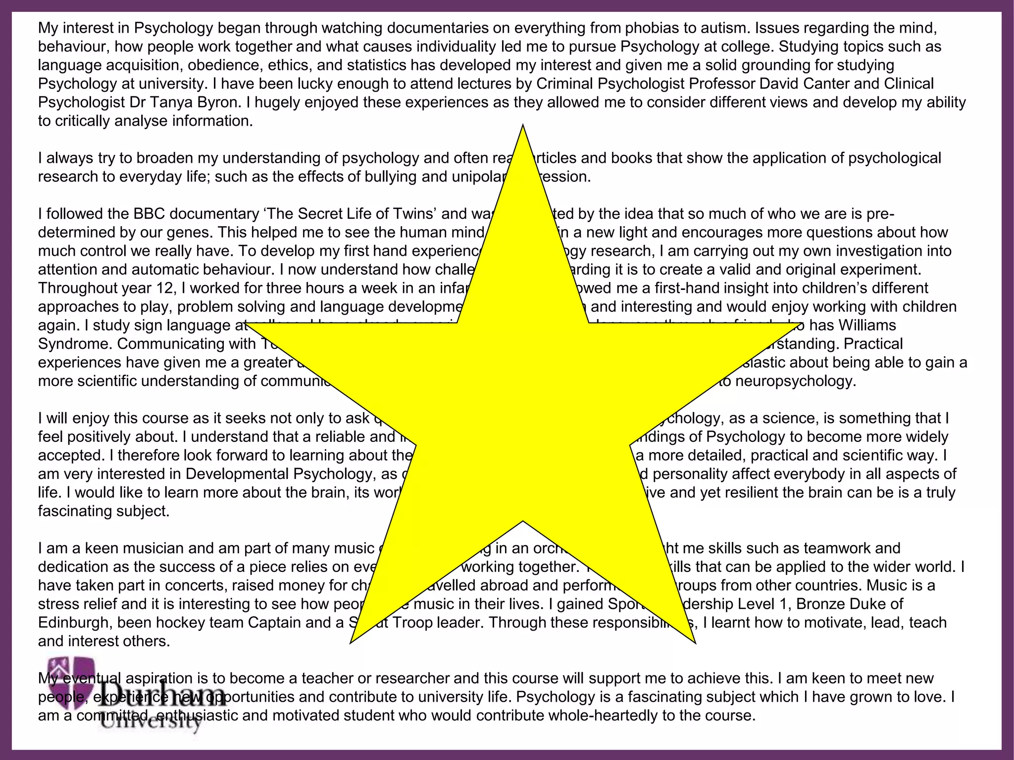 ∂
My interest in Psychology began through watching documentaries on everything from phobias to autism. Issues regarding the mind,
behaviour, how people work together and what causes individuality led me to pursue Psychology at college. Studying topics such as
language acquisition, obedience, ethics, and statistics has developed my interest and given me a solid grounding for studying
Psychology at university. I have been lucky enough to attend lectures by Criminal Psychologist Professor David Canter and Clinical
Psychologist Dr Tanya Byron. I hugely enjoyed these experiences as they allowed me to consider different views and develop my ability
to critically analyse information.
I always try to broaden my understanding of psychology and often read articles and books that show the application of psychological
research to everyday life; such as the effects of bullying and unipolar depression.
I followed the BBC documentary ‘The Secret Life of Twins’ and was fascinated by the idea that so much of who we are is pre-
determined by our genes. This helped me to see the human mind and body in a new light and encourages more questions about how
much control we really have. To develop my first hand experience of psychology research, I am carrying out my own investigation into
attention and automatic behaviour. I now understand how challenging yet rewarding it is to create a valid and original experiment.
Throughout year 12, I worked for three hours a week in an infant class. This allowed me a first-hand insight into children’s different
approaches to play, problem solving and language development. I found this fun and interesting and would enjoy working with children
again. I study sign language at college. I have already experienced Makaton sign language through a friend who has Williams
Syndrome. Communicating with Tom requires insight because his verbal skills are far greater than his understanding. Practical
experiences have given me a greater understanding of day-to-day applied Psychology. I am very enthusiastic about being able to gain a
more scientific understanding of communication difficulties, developmental problems and their links to neuropsychology.
I will enjoy this course as it seeks not only to ask questions but to also provide answers. Psychology, as a science, is something that I
feel positively about. I understand that a reliable and investigative approach allows the findings of Psychology to become more widely
accepted. I therefore look forward to learning about the different areas of psychology in a more detailed, practical and scientific way. I
am very interested in Developmental Psychology, as development, learning, memory and personality affect everybody in all aspects of
life. I would like to learn more about the brain, its workings and abnormalities. How sensitive and yet resilient the brain can be is a truly
fascinating subject.
I am a keen musician and am part of many music groups. Working in an orchestra, has taught me skills such as teamwork and
dedication as the success of a piece relies on every member working together. These are skills that can be applied to the wider world. I
have taken part in concerts, raised money for charities, travelled abroad and performed with groups from other countries. Music is a
stress relief and it is interesting to see how people use music in their lives. I gained Sports Leadership Level 1, Bronze Duke of
Edinburgh, been hockey team Captain and a Scout Troop leader. Through these responsibilities, I learnt how to motivate, lead, teach
and interest others.
My eventual aspiration is to become a teacher or researcher and this course will support me to achieve this. I am keen to meet new
people, experience new opportunities and contribute to university life. Psychology is a fascinating subject which I have grown to love. I
am a committed, enthusiastic and motivated student who would contribute whole-heartedly to the course.
 