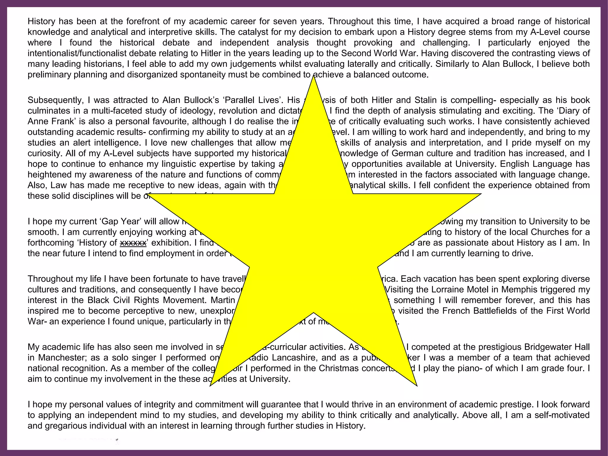 ∂
History has been at the forefront of my academic career for seven years. Throughout this time, I have acquired a broad range of historical
knowledge and analytical and interpretive skills. The catalyst for my decision to embark upon a History degree stems from my A-Level course
where I found the historical debate and independent analysis thought provoking and challenging. I particularly enjoyed the
intentionalist/functionalist debate relating to Hitler in the years leading up to the Second World War. Having discovered the contrasting views of
many leading historians, I feel able to add my own judgements whilst evaluating laterally and critically. Similarly to Alan Bullock, I believe both
preliminary planning and disorganized spontaneity must be combined to achieve a balanced outcome.
Subsequently, I was attracted to Alan Bullock’s ‘Parallel Lives’. His analysis of both Hitler and Stalin is compelling- especially as his book
culminates in a multi-faceted study of ideology, revolution and dictatorship. I find the depth of analysis stimulating and exciting. The ‘Diary of
Anne Frank’ is also a personal favourite, although I do realise the importance of critically evaluating such works. I have consistently achieved
outstanding academic results- confirming my ability to study at an advanced level. I am willing to work hard and independently, and bring to my
studies an alert intelligence. I love new challenges that allow me to use my skills of analysis and interpretation, and I pride myself on my
curiosity. All of my A-Level subjects have supported my historical insight. My knowledge of German culture and tradition has increased, and I
hope to continue to enhance my linguistic expertise by taking advantage of any opportunities available at University. English Language has
heightened my awareness of the nature and functions of communication, and I am interested in the factors associated with language change.
Also, Law has made me receptive to new ideas, again with the constant use of analytical skills. I fell confident the experience obtained from
these solid disciplines will be of use to me in future years.
I hope my current ‘Gap Year’ will allow me to develop a greater self-reliance, maturity and confidence, allowing my transition to University to be
smooth. I am currently enjoying working at the xxxx Museum in xxxxxxx researching information relating to history of the local Churches for a
forthcoming ‘History of xxxxxx’ exhibition. I find it a pleasure to work with like-minded people who are as passionate about History as I am. In
the near future I intend to find employment in order to help finance myself through University, and I am currently learning to drive.
Throughout my life I have been fortunate to have travelled extensively- particularly in America. Each vacation has been spent exploring diverse
cultures and traditions, and consequently I have become fascinated by American History. Visiting the Lorraine Motel in Memphis triggered my
interest in the Black Civil Rights Movement. Martin Luther King’s shrine and memorial is something I will remember forever, and this has
inspired me to become perceptive to new, unexplored modules at degree level. I have also visited the French Battlefields of the First World
War- an experience I found unique, particularly in the changing context of modern day warfare.
My academic life has also seen me involved in several extra-curricular activities. As a chorister I competed at the prestigious Bridgewater Hall
in Manchester; as a solo singer I performed on BBC Radio Lancashire, and as a public speaker I was a member of a team that achieved
national recognition. As a member of the college choir I performed in the Christmas concerts, and I play the piano- of which I am grade four. I
aim to continue my involvement in the these activities at University.
I hope my personal values of integrity and commitment will guarantee that I would thrive in an environment of academic prestige. I look forward
to applying an independent mind to my studies, and developing my ability to think critically and analytically. Above all, I am a self-motivated
and gregarious individual with an interest in learning through further studies in History.
 