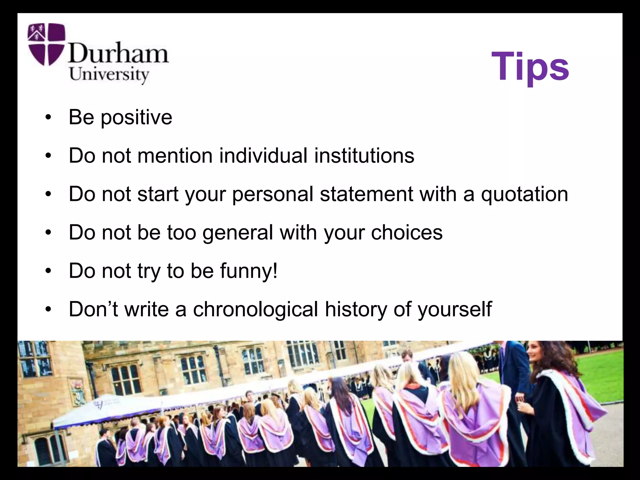 Tips
• Be positive
• Do not mention individual institutions
• Do not start your personal statement with a quotation
• Do not be too general with your choices
• Do not try to be funny!
• Don’t write a chronological history of yourself
 