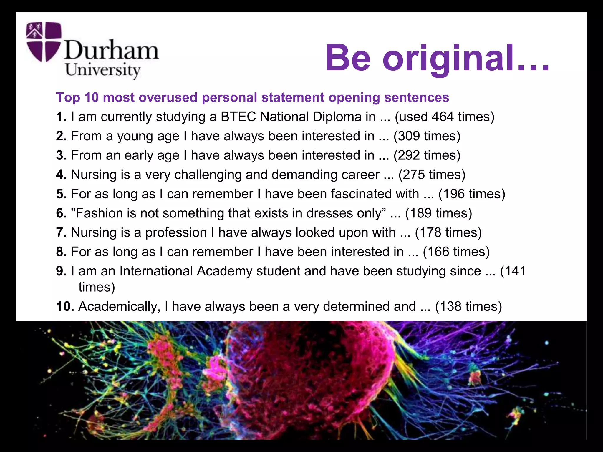 Top 10 most overused personal statement opening sentences
1. I am currently studying a BTEC National Diploma in ... (used 464 times)
2. From a young age I have always been interested in ... (309 times)
3. From an early age I have always been interested in ... (292 times)
4. Nursing is a very challenging and demanding career ... (275 times)
5. For as long as I can remember I have been fascinated with ... (196 times)
6. "Fashion is not something that exists in dresses only” ... (189 times)
7. Nursing is a profession I have always looked upon with ... (178 times)
8. For as long as I can remember I have been interested in ... (166 times)
9. I am an International Academy student and have been studying since ... (141
times)
10. Academically, I have always been a very determined and ... (138 times)
Be original…
 