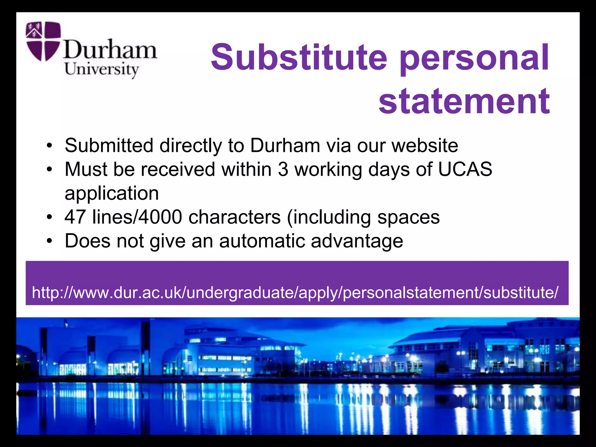 Substitute personal
statement
• Submitted directly to Durham via our website
• Must be received within 3 working days of UCAS
application
• 47 lines/4000 characters (including spaces
• Does not give an automatic advantage
http://www.dur.ac.uk/undergraduate/apply/personalstatement/substitute/
 