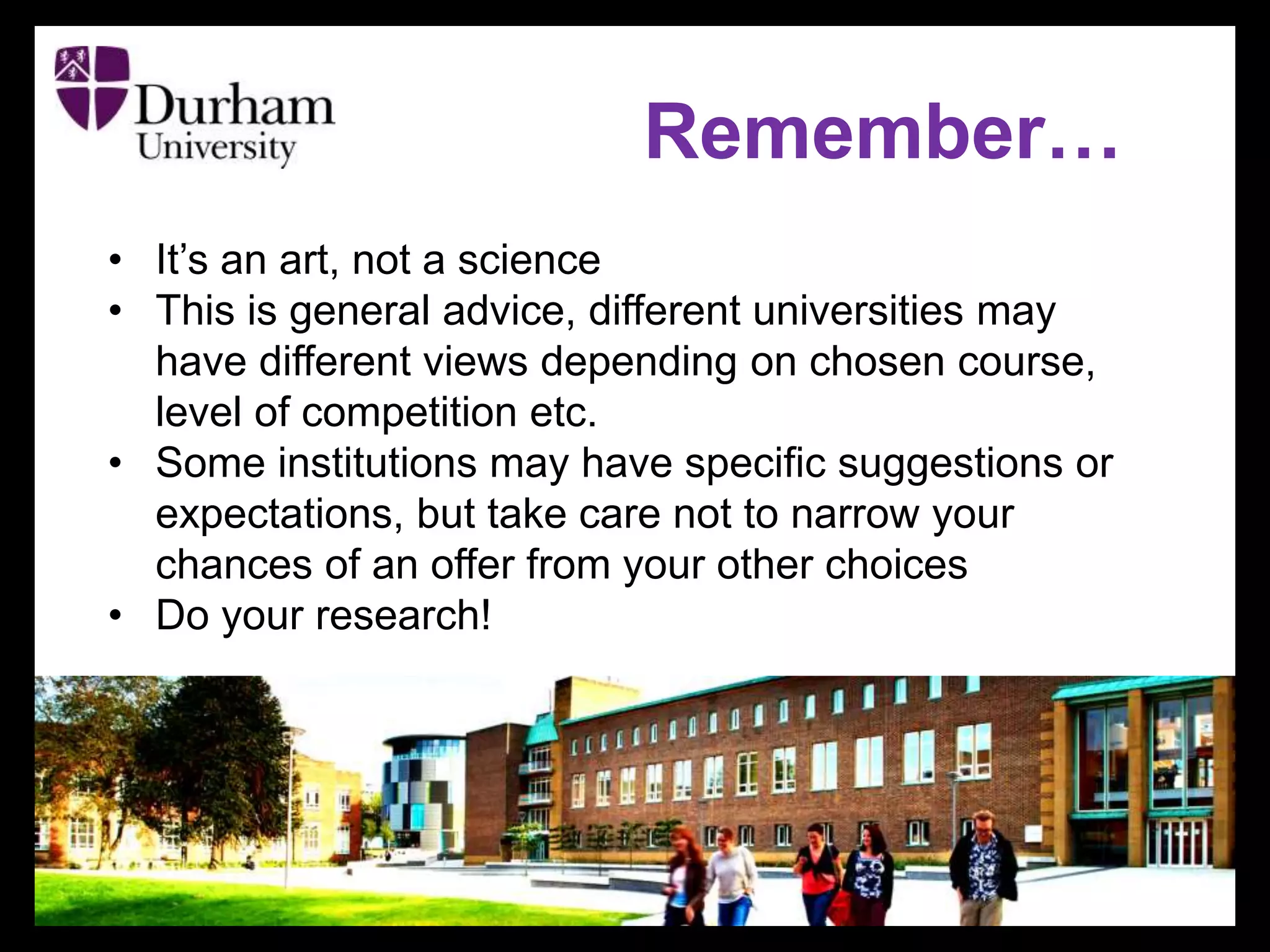 Remember…
• It’s an art, not a science
• This is general advice, different universities may
have different views depending on chosen course,
level of competition etc.
• Some institutions may have specific suggestions or
expectations, but take care not to narrow your
chances of an offer from your other choices
• Do your research!
 