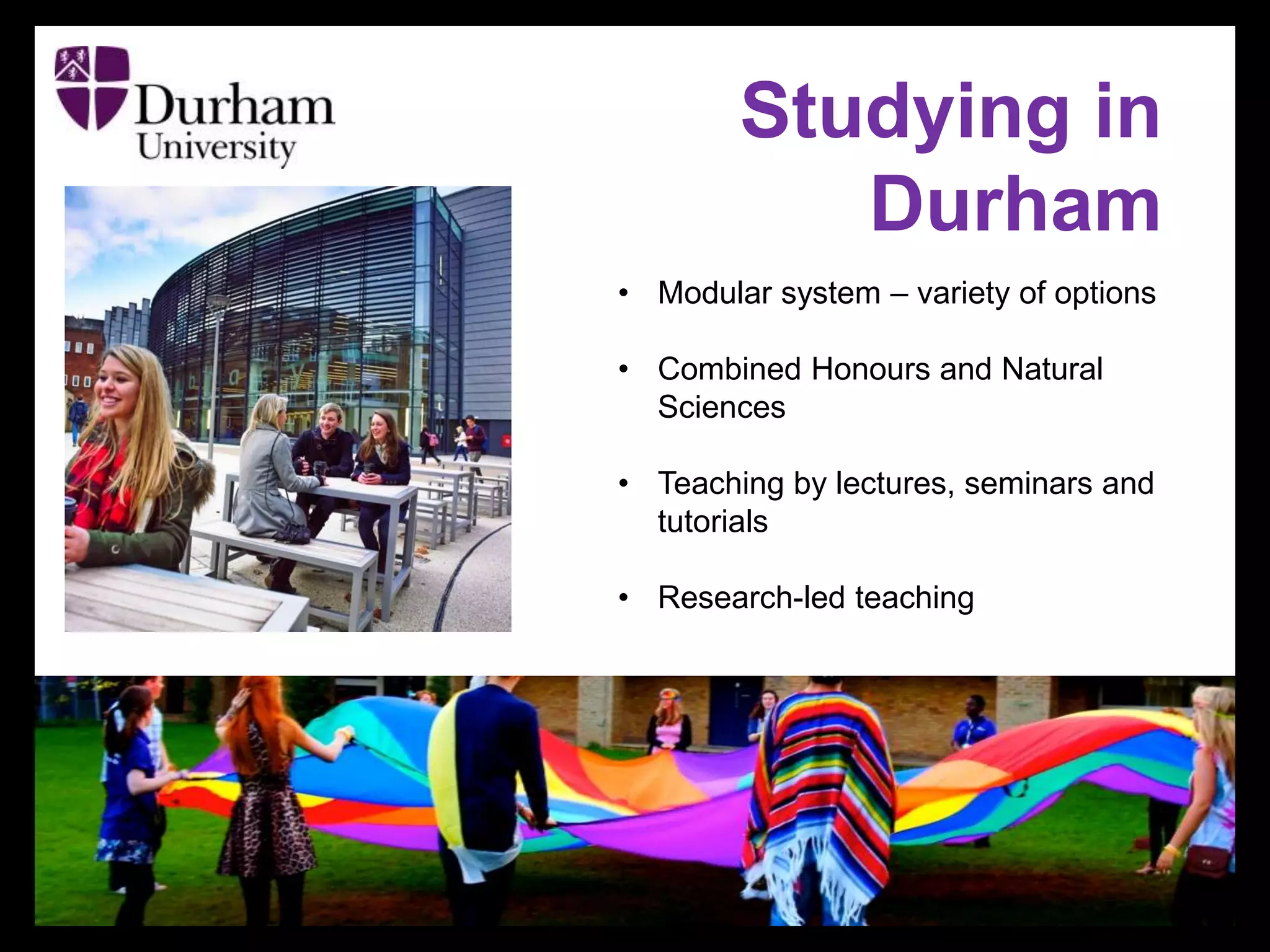 Studying in
Durham
• Modular system – variety of options
• Combined Honours and Natural
Sciences
• Teaching by lectures, seminars and
tutorials
• Research-led teaching
 
