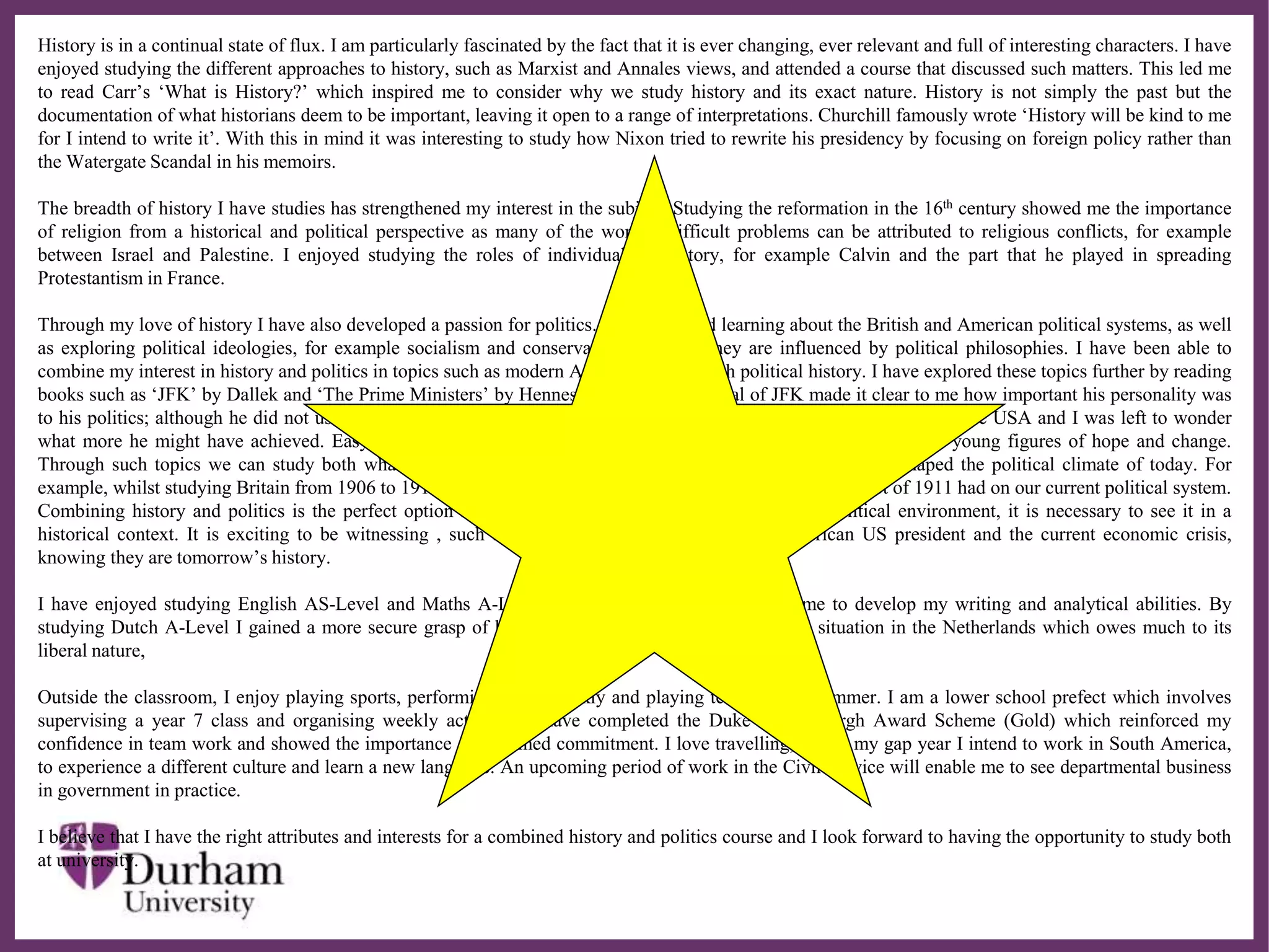 ∂
History is in a continual state of flux. I am particularly fascinated by the fact that it is ever changing, ever relevant and full of interesting characters. I have
enjoyed studying the different approaches to history, such as Marxist and Annales views, and attended a course that discussed such matters. This led me
to read Carr’s ‘What is History?’ which inspired me to consider why we study history and its exact nature. History is not simply the past but the
documentation of what historians deem to be important, leaving it open to a range of interpretations. Churchill famously wrote ‘History will be kind to me
for I intend to write it’. With this in mind it was interesting to study how Nixon tried to rewrite his presidency by focusing on foreign policy rather than
the Watergate Scandal in his memoirs.
The breadth of history I have studies has strengthened my interest in the subject. Studying the reformation in the 16th century showed me the importance
of religion from a historical and political perspective as many of the world’s difficult problems can be attributed to religious conflicts, for example
between Israel and Palestine. I enjoyed studying the roles of individuals in history, for example Calvin and the part that he played in spreading
Protestantism in France.
Through my love of history I have also developed a passion for politics. I have enjoyed learning about the British and American political systems, as well
as exploring political ideologies, for example socialism and conservatism and how they are influenced by political philosophies. I have been able to
combine my interest in history and politics in topics such as modern American and British political history. I have explored these topics further by reading
books such as ‘JFK’ by Dallek and ‘The Prime Ministers’ by Hennessy. Dallek’s portrayal of JFK made it clear to me how important his personality was
to his politics; although he did not use a significant body of legislation, he revolutionised the political atmosphere of the USA and I was left to wonder
what more he might have achieved. Easy parallels can be made between Obama and Kennedy, as both represent young figures of hope and change.
Through such topics we can study both what happened in the past and how events and personalities have shaped the political climate of today. For
example, whilst studying Britain from 1906 to 1918 I realised the significant impact which the parliament Act of 1911 had on our current political system.
Combining history and politics is the perfect option for me, as I believe that to study the present political environment, it is necessary to see it in a
historical context. It is exciting to be witnessing , such as the election of the first African American US president and the current economic crisis,
knowing they are tomorrow’s history.
I have enjoyed studying English AS-Level and Maths A-Level. English, in particular, enabled me to develop my writing and analytical abilities. By
studying Dutch A-Level I gained a more secure grasp of language and learned about the political situation in the Netherlands which owes much to its
liberal nature,
Outside the classroom, I enjoy playing sports, performing ballet weekly and playing tennis in the summer. I am a lower school prefect which involves
supervising a year 7 class and organising weekly activities. I have completed the Duke of Edinburgh Award Scheme (Gold) which reinforced my
confidence in team work and showed the importance of sustained commitment. I love travelling, and in my gap year I intend to work in South America,
to experience a different culture and learn a new language. An upcoming period of work in the Civil Service will enable me to see departmental business
in government in practice.
I believe that I have the right attributes and interests for a combined history and politics course and I look forward to having the opportunity to study both
at university.
 