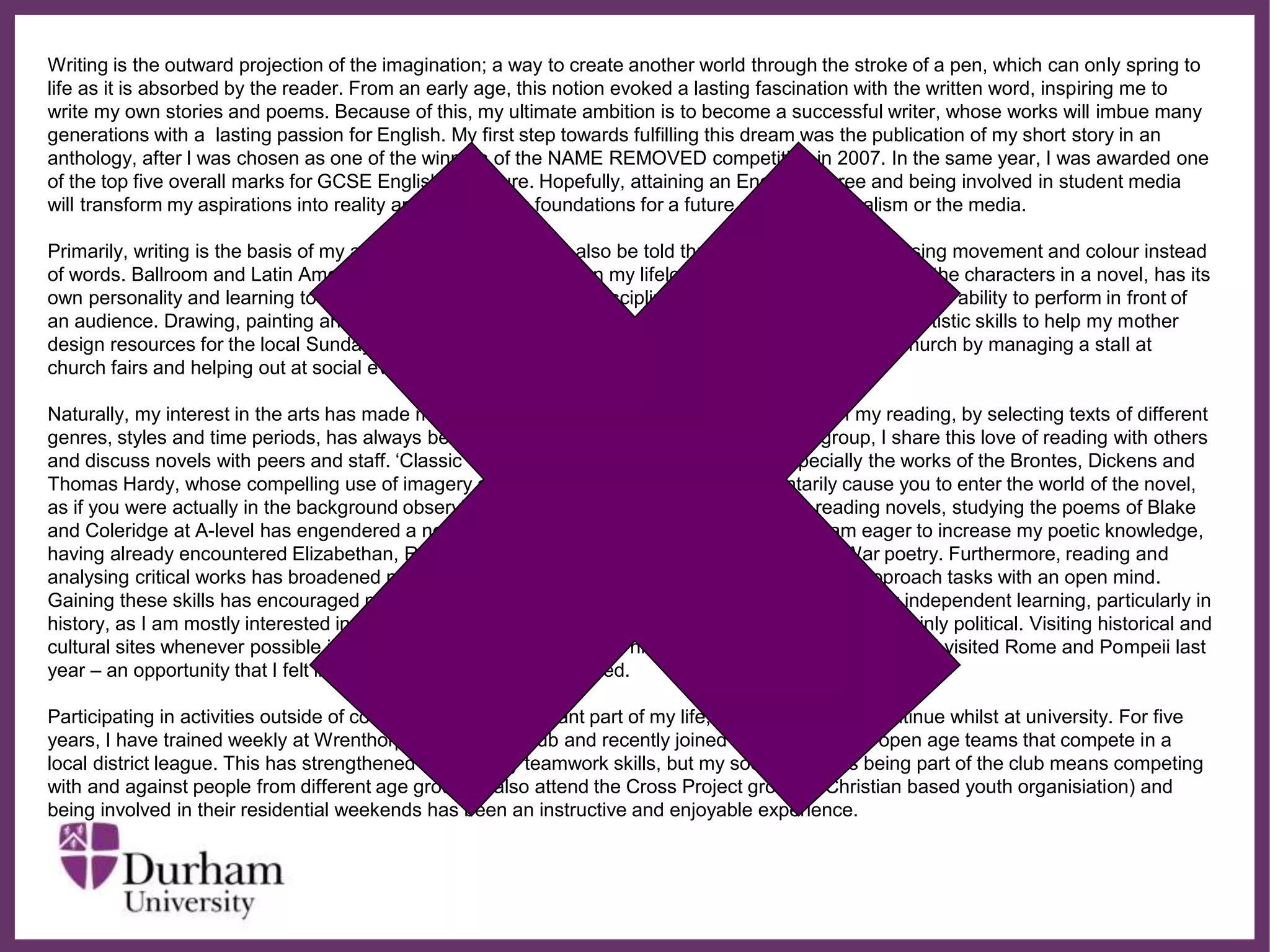 ∂
Writing is the outward projection of the imagination; a way to create another world through the stroke of a pen, which can only spring to
life as it is absorbed by the reader. From an early age, this notion evoked a lasting fascination with the written word, inspiring me to
write my own stories and poems. Because of this, my ultimate ambition is to become a successful writer, whose works will imbue many
generations with a lasting passion for English. My first step towards fulfilling this dream was the publication of my short story in an
anthology, after I was chosen as one of the winners of the NAME REMOVED competition in 2007. In the same year, I was awarded one
of the top five overall marks for GCSE English Literature. Hopefully, attaining an English degree and being involved in student media
will transform my aspirations into reality and provide firm foundations for a future career in journalism or the media.
Primarily, writing is the basis of my ambitions, but a story can also be told through dancing and art., using movement and colour instead
of words. Ballroom and Latin American dancing has always been my lifelong passion. Each dance, like the characters in a novel, has its
own personality and learning to express this has taught me self-discipline and perservance, as well as the ability to perform in front of
an audience. Drawing, painting and photography are just some of my other hobbies and I employ my artistic skills to help my mother
design resources for the local Sunday school. Additionally, I volunteer to raise money for my parish church by managing a stall at
church fairs and helping out at social events.
Naturally, my interest in the arts has made me an avid reader and diversifying the spectrum of my reading, by selecting texts of different
genres, styles and time periods, has always been a priority. Through my college’s reading group, I share this love of reading with others
and discuss novels with peers and staff. ‘Classic’ novels are my particular favourites, especially the works of the Brontes, Dickens and
Thomas Hardy, whose compelling use of imagery and characterization seem to momentarily cause you to enter the world of the novel,
as if you were actually in the background observing the story unfolding firsthand. Besides reading novels, studying the poems of Blake
and Coleridge at A-level has engendered a newfound admiration for Romantic poetry and I am eager to increase my poetic knowledge,
having already encountered Elizabethan, Romantic, Victorian, contemporary and First World War poetry. Furthermore, reading and
analysing critical works has broadened my knowledge of the world and developed my ability to approach tasks with an open mind.
Gaining these skills has encouraged me to never allow the limitations of the classroom to hinder my independent learning, particularly in
history, as I am mostly interested in the cultural and social aspects of this subject but my A-level is mainly political. Visiting historical and
cultural sites whenever possible is one way that I have enriched my historical awareness. For instance, I visited Rome and Pompeii last
year – an opportunity that I felt incredibly fortunate to have received.
Participating in activities outside of college is also an important part of my life, one that I hope to continue whilst at university. For five
years, I have trained weekly at Wrenthorpe Badminton Club and recently joined one of the club’s open age teams that compete in a
local district league. This has strengthened not only my teamwork skills, but my social skills, as being part of the club means competing
with and against people from different age groups. I also attend the Cross Project group (a Christian based youth organisiation) and
being involved in their residential weekends has been an instructive and enjoyable experience.
 