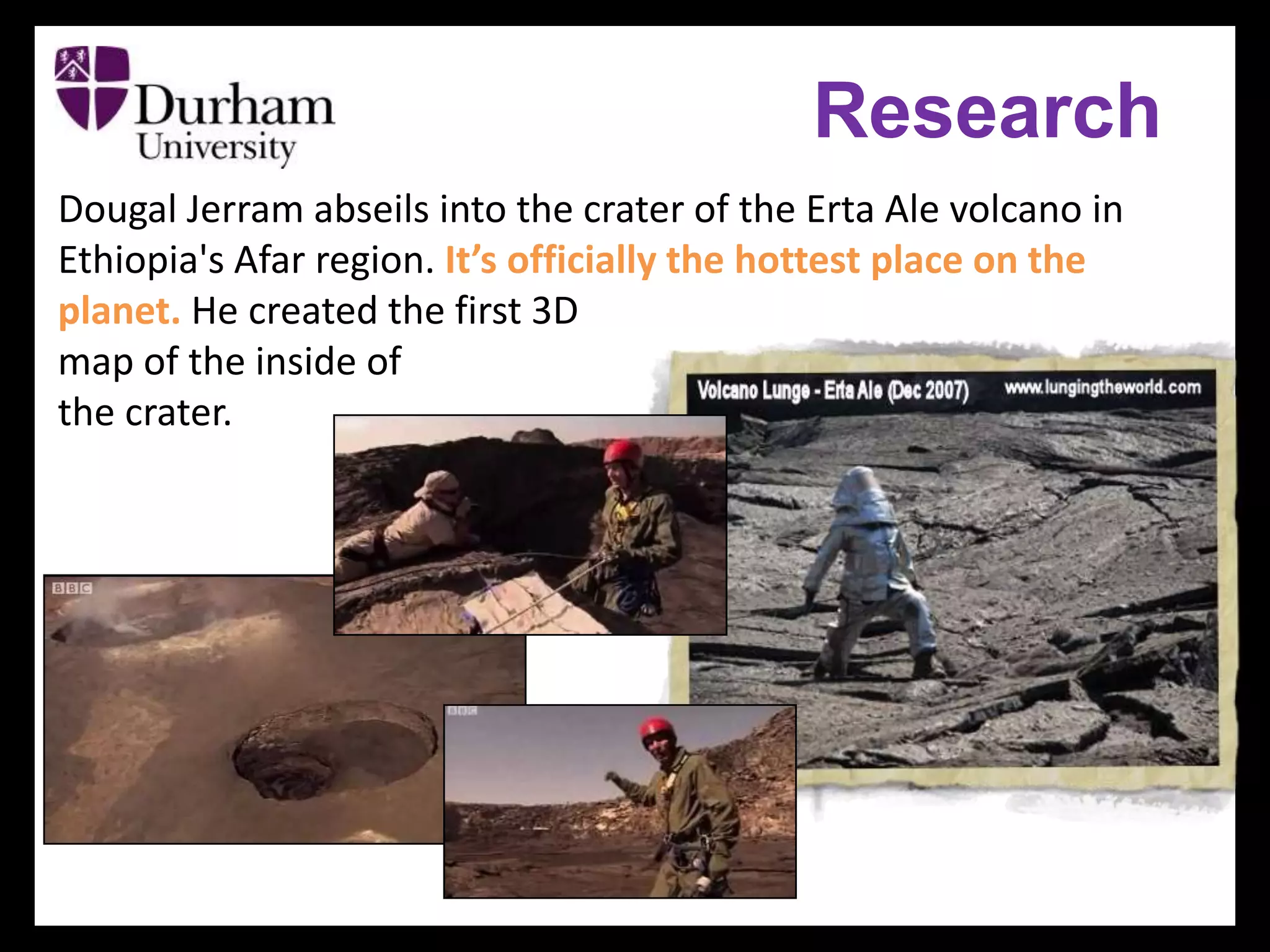 Research
Dougal Jerram abseils into the crater of the Erta Ale volcano in
Ethiopia's Afar region. It’s officially the hottest place on the
planet. He created the first 3D
map of the inside of
the crater.
 