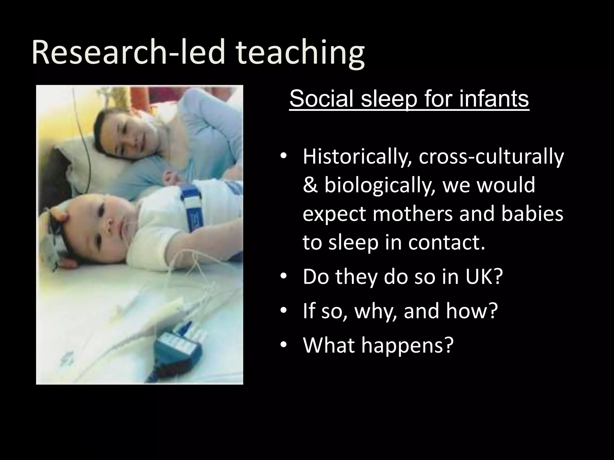 Research-led teaching
• Historically, cross-culturally
& biologically, we would
expect mothers and babies
to sleep in contact.
• Do they do so in UK?
• If so, why, and how?
• What happens?
Social sleep for infants
 