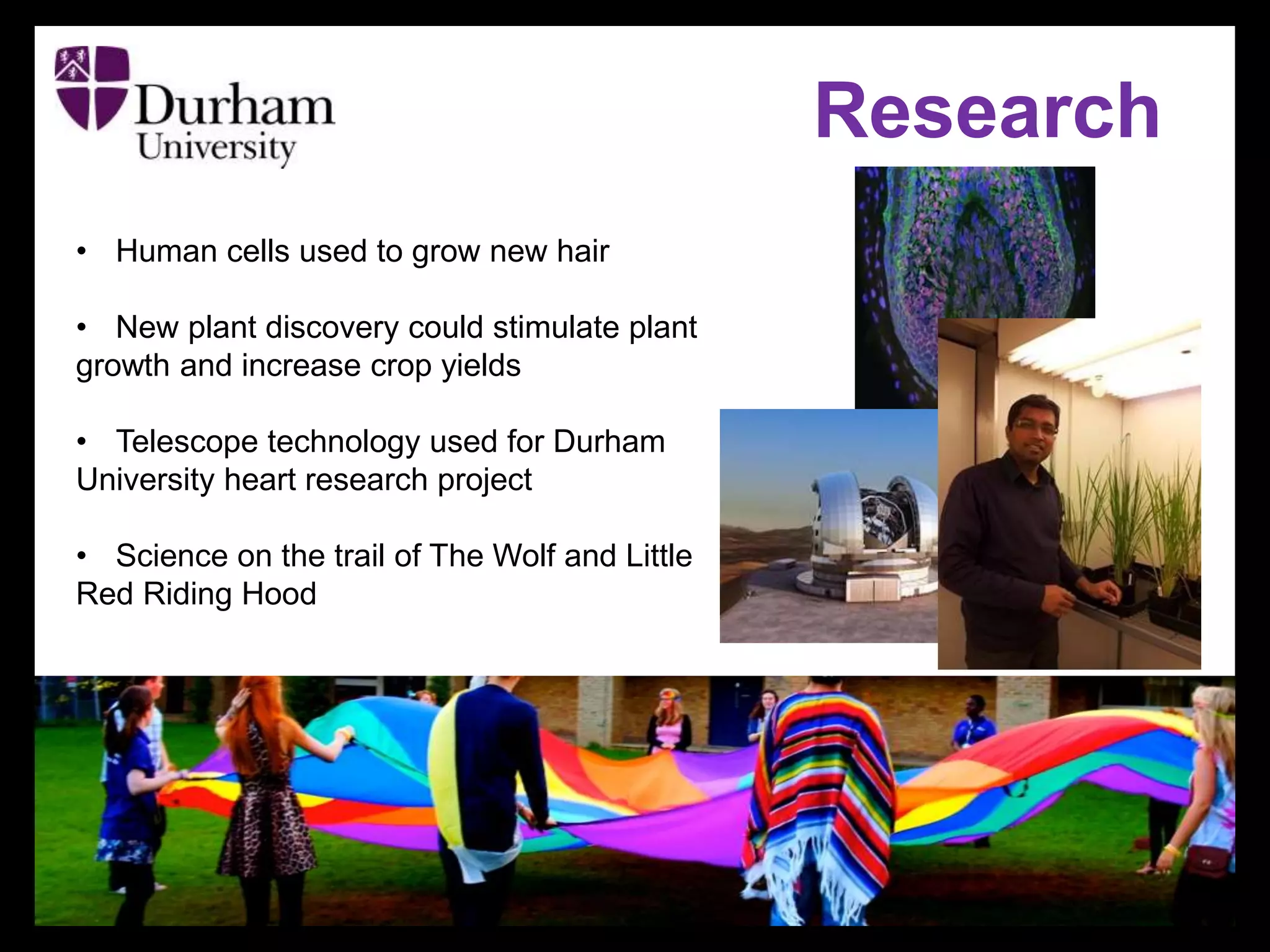 Research
• Human cells used to grow new hair
• New plant discovery could stimulate plant
growth and increase crop yields
• Telescope technology used for Durham
University heart research project
• Science on the trail of The Wolf and Little
Red Riding Hood
 
