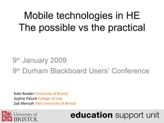 Mobile technologies in HE The possible vs the practical 9 th  January 2009 9 th  Durham Blackboard Users’ Conference  Kate Reader  University of Bristol Sophie Paluch  College of Law Zak Mensah  TASI University of Bristol 