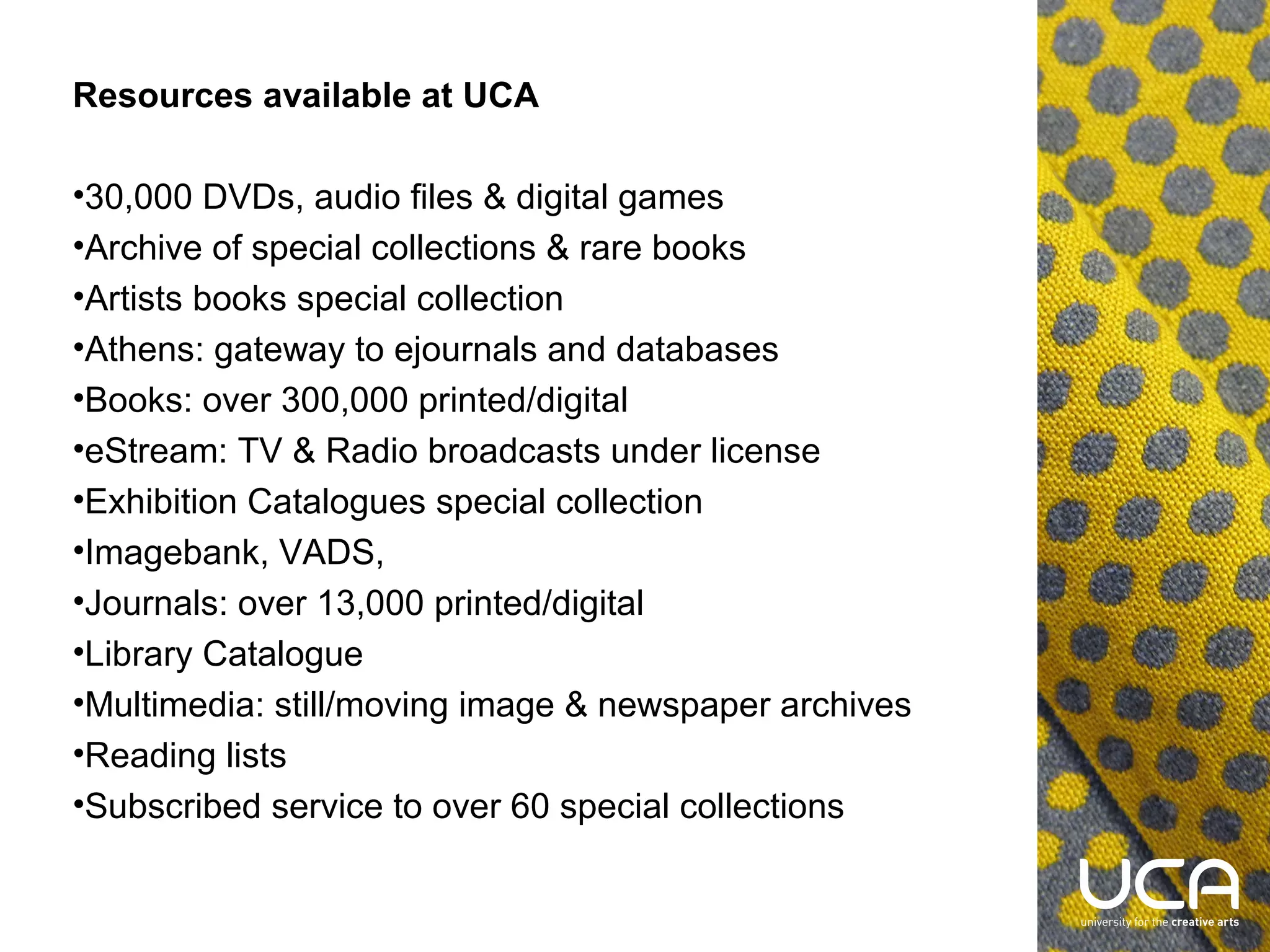Resources available at UCA
•30,000 DVDs, audio files & digital games
•Archive of special collections & rare books
•Artists books special collection
•Athens: gateway to ejournals and databases
•Books: over 300,000 printed/digital
•eStream: TV & Radio broadcasts under license
•Exhibition Catalogues special collection
•Imagebank, VADS,
•Journals: over 13,000 printed/digital
•Library Catalogue
•Multimedia: still/moving image & newspaper archives
•Reading lists
•Subscribed service to over 60 special collections

 