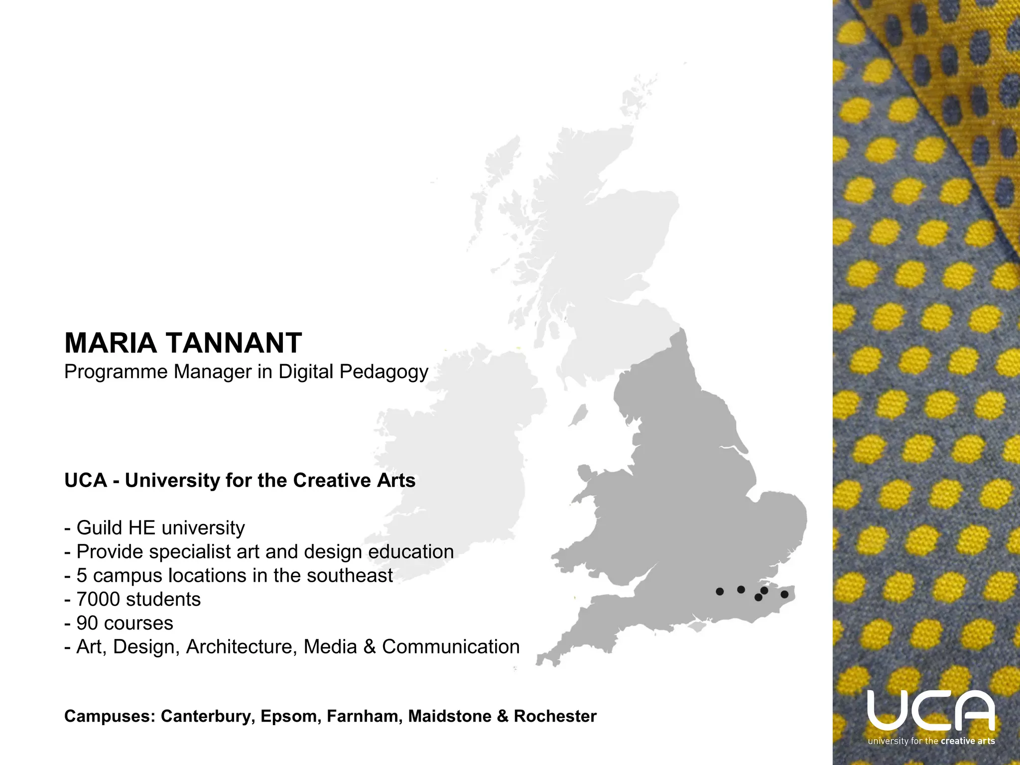 UCA - University for the Creative Arts

- Guild HE university
- Provide specialist art and design education
- 5 campus locations in the southeast
- 7000 students
- 90 courses
- Art, Design, Architecture, Media & Communication
Campuses:
Canterbury, Epsom, Farnham, Maidstone & Rochester

MARIA TANNANT
Programme Manager in Digital Pedagogy
mtannant@ucreative.ac.uk

 