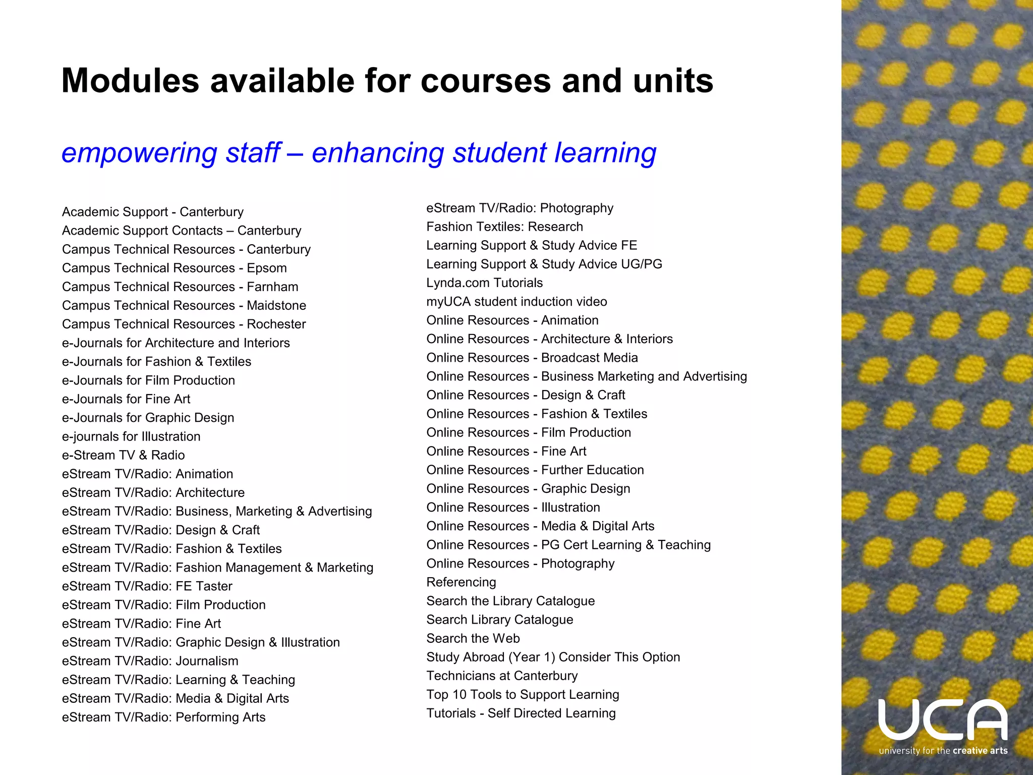 Modules available for courses and units
empowering staff – enhancing student learning
Academic Support - Canterbury
Academic Support Contacts – Canterbury
Campus Technical Resources - Canterbury
Campus Technical Resources - Epsom
Campus Technical Resources - Farnham
Campus Technical Resources - Maidstone
Campus Technical Resources - Rochester
e-Journals for Architecture and Interiors
e-Journals for Fashion & Textiles
e-Journals for Film Production
e-Journals for Fine Art
e-Journals for Graphic Design
e-journals for Illustration
e-Stream TV & Radio
eStream TV/Radio: Animation
eStream TV/Radio: Architecture
eStream TV/Radio: Business, Marketing & Advertising
eStream TV/Radio: Design & Craft
eStream TV/Radio: Fashion & Textiles
eStream TV/Radio: Fashion Management & Marketing
eStream TV/Radio: FE Taster
eStream TV/Radio: Film Production
eStream TV/Radio: Fine Art
eStream TV/Radio: Graphic Design & Illustration
eStream TV/Radio: Journalism
eStream TV/Radio: Learning & Teaching
eStream TV/Radio: Media & Digital Arts
eStream TV/Radio: Performing Arts

eStream TV/Radio: Photography
Fashion Textiles: Research
Learning Support & Study Advice FE
Learning Support & Study Advice UG/PG
Lynda.com Tutorials
myUCA student induction video
Online Resources - Animation
Online Resources - Architecture & Interiors
Online Resources - Broadcast Media
Online Resources - Business Marketing and Advertising
Online Resources - Design & Craft
Online Resources - Fashion & Textiles
Online Resources - Film Production
Online Resources - Fine Art
Online Resources - Further Education
Online Resources - Graphic Design
Online Resources - Illustration
Online Resources - Media & Digital Arts
Online Resources - PG Cert Learning & Teaching
Online Resources - Photography
Referencing
Search the Library Catalogue
Search Library Catalogue
Search the Web
Study Abroad (Year 1) Consider This Option
Technicians at Canterbury
Top 10 Tools to Support Learning
Tutorials - Self Directed Learning

 