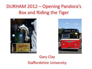 DURHAM 2012 – Opening Pandora’s
    Box and Riding the Tiger




               Gary Clay
        Staffordshire University
 