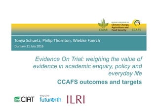 Evidence On Trial: weighing the value of
evidence in academic enquiry, policy and
everyday life
CCAFS outcomes and targets
Tonya Schuetz, Philip Thornton, Wiebke Foerch
Durham 11 July 2016
 