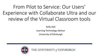 From Pilot to Service: Our Users’
Experience with Collaborate Ultra and our
review of the Virtual Classroom tools
Kelly Hall
Learning Technology Advisor
University of Edinburgh
 
