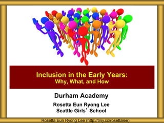 Durham Academy
Rosetta Eun Ryong Lee
Seattle Girls’ School
Inclusion in the Early Years:
Why, What, and How
Rosetta Eun Ryong Lee (http://tiny.cc/rosettalee)
 