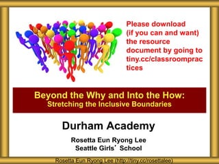 Durham Academy
Rosetta Eun Ryong Lee
Seattle Girls’ School
Beyond the Why and Into the How:
Stretching the Inclusive Boundaries
Rosetta Eun Ryong Lee (http://tiny.cc/rosettalee)
Please download
(if you can and want)
the resource
document by going to
tiny.cc/classroomprac
tices
 