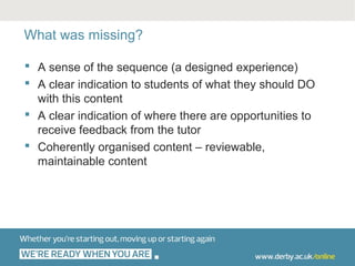 What was missing?

 A sense of the sequence (a designed experience)
 A clear indication to students of what they should DO
  with this content
 A clear indication of where there are opportunities to
  receive feedback from the tutor
 Coherently organised content – reviewable,
  maintainable content
 