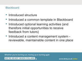 Blackboard

 Introduced structure
 Introduced a common template in Blackboard
 Introduced optional learning activities (and
  therefore initial opportunities to receive
  feedback from tutors)
 Introduced a content management system -
  reviewable, maintainable content in one place
 
