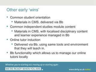 Other early ‘wins’
 Common student orientation
    Materials in CMS, delivered via Bb
 Common independent studies module content
    Materials in CMS, with localised disciplinary content
     and learner experience managed in Bb
 Online tutor induction
    Delivered via Bb, using same tools and environment
     that they will teach in.
 Bb functionality which allows us to manage our online
  tutors locally
 
