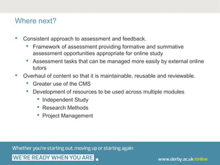 Where next?

   Consistent approach to assessment and feedback.
      Framework of assessment providing formative and summative
       assessment opportunities appropriate for online study
      Assessment tasks that can be managed more easily by external online
       tutors
   Overhaul of content so that it is maintainable, reusable and reviewable.
      Greater use of the CMS
      Development of resources to be used across multiple modules
          Independent Study
          Research Methods
          Project Management
 
