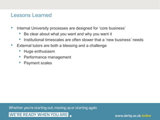 Lessons Learned

   Internal University processes are designed for ‘core business’
      Be clear about what you want and why you want it
      Institutional timescales are often slower that a ‘new business’ needs
   External tutors are both a blessing and a challenge
      Huge enthusiasm
      Performance management
      Payment scales
 