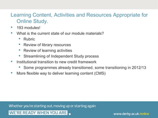 Learning Content, Activities and Resources Appropriate for
  Online Study.
   193 modules!
   What is the current state of our module materials?
      Rubric
      Review of library resources
      Review of learning activities
      Streamlining of Independent Study process
   Institutional transition to new credit framework
      Some programmes already transitioned, some transitioning in 2012/13
   More flexible way to deliver learning content (CMS)
 