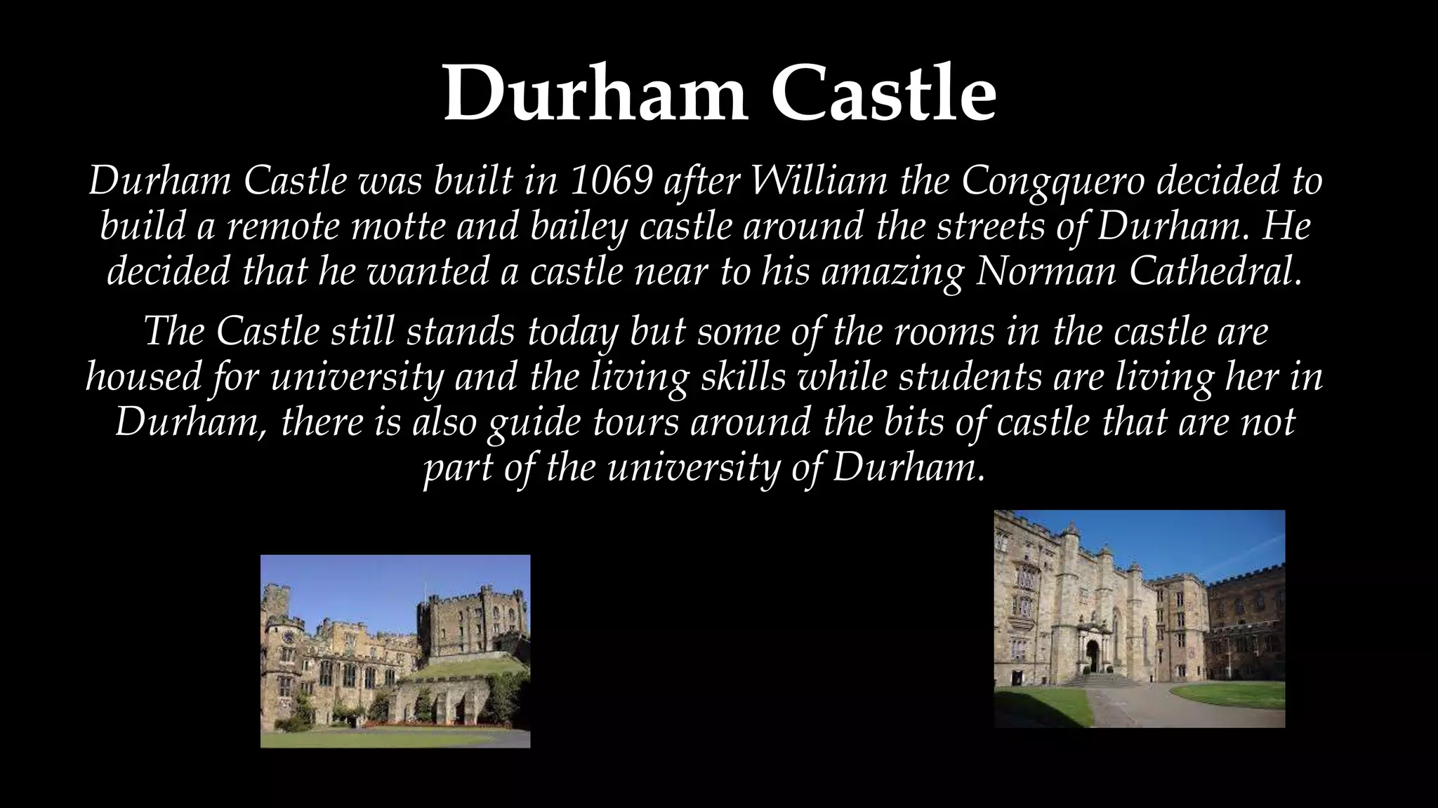 Durham Castle
Durham Castle was built in 1069 after William the Congquero decided to
build a remote motte and bailey castle around the streets of Durham. He
decided that he wanted a castle near to his amazing Norman Cathedral.
The Castle still stands today but some of the rooms in the castle are
housed for university and the living skills while students are living her in
Durham, there is also guide tours around the bits of castle that are not
part of the university of Durham.
 