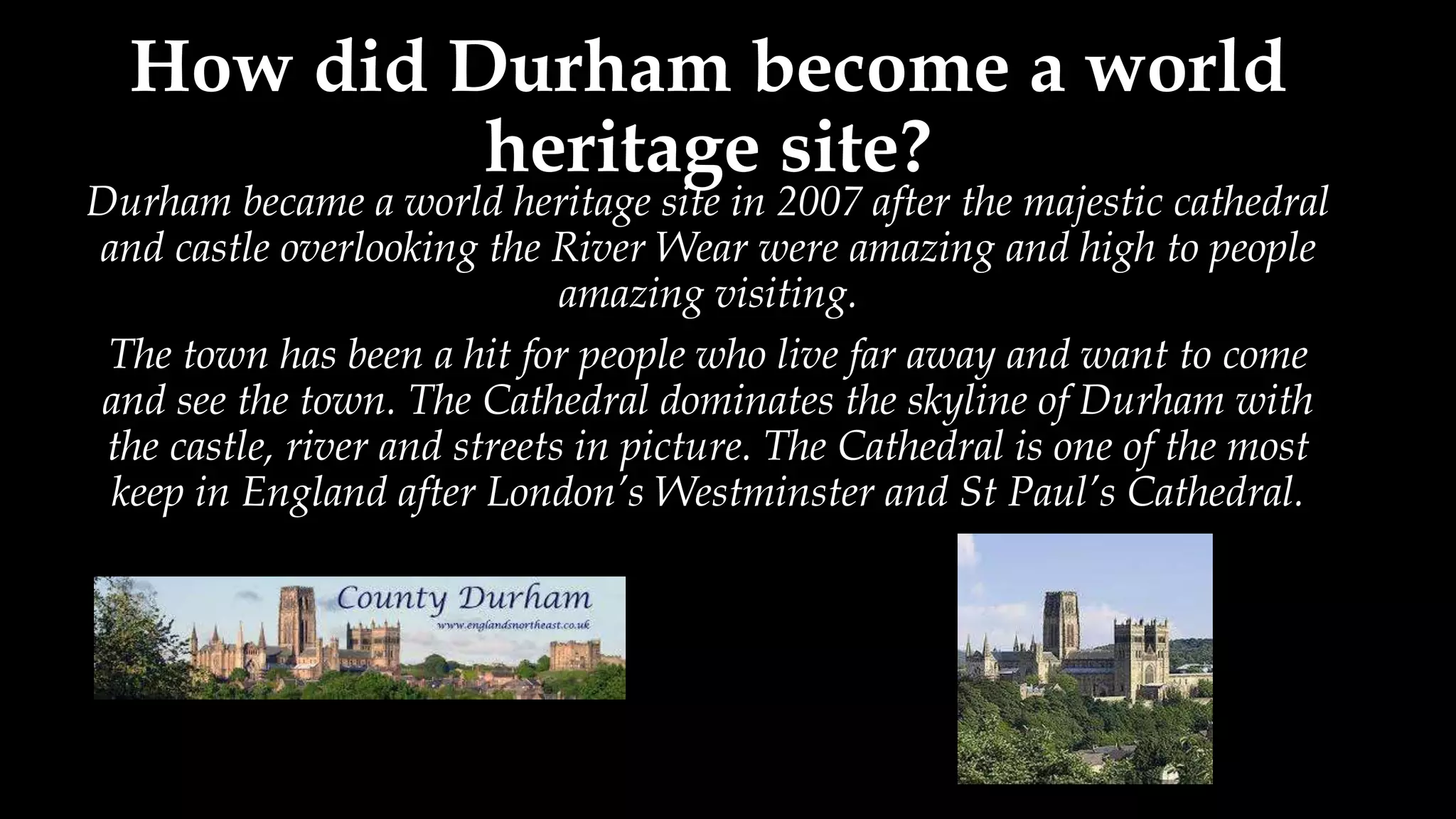 How did Durham become a world
heritage site?
Durham became a world heritage site in 2007 after the majestic cathedral
and castle overlooking the River Wear were amazing and high to people
amazing visiting.
The town has been a hit for people who live far away and want to come
and see the town. The Cathedral dominates the skyline of Durham with
the castle, river and streets in picture. The Cathedral is one of the most
keep in England after London’s Westminster and St Paul’s Cathedral.
 