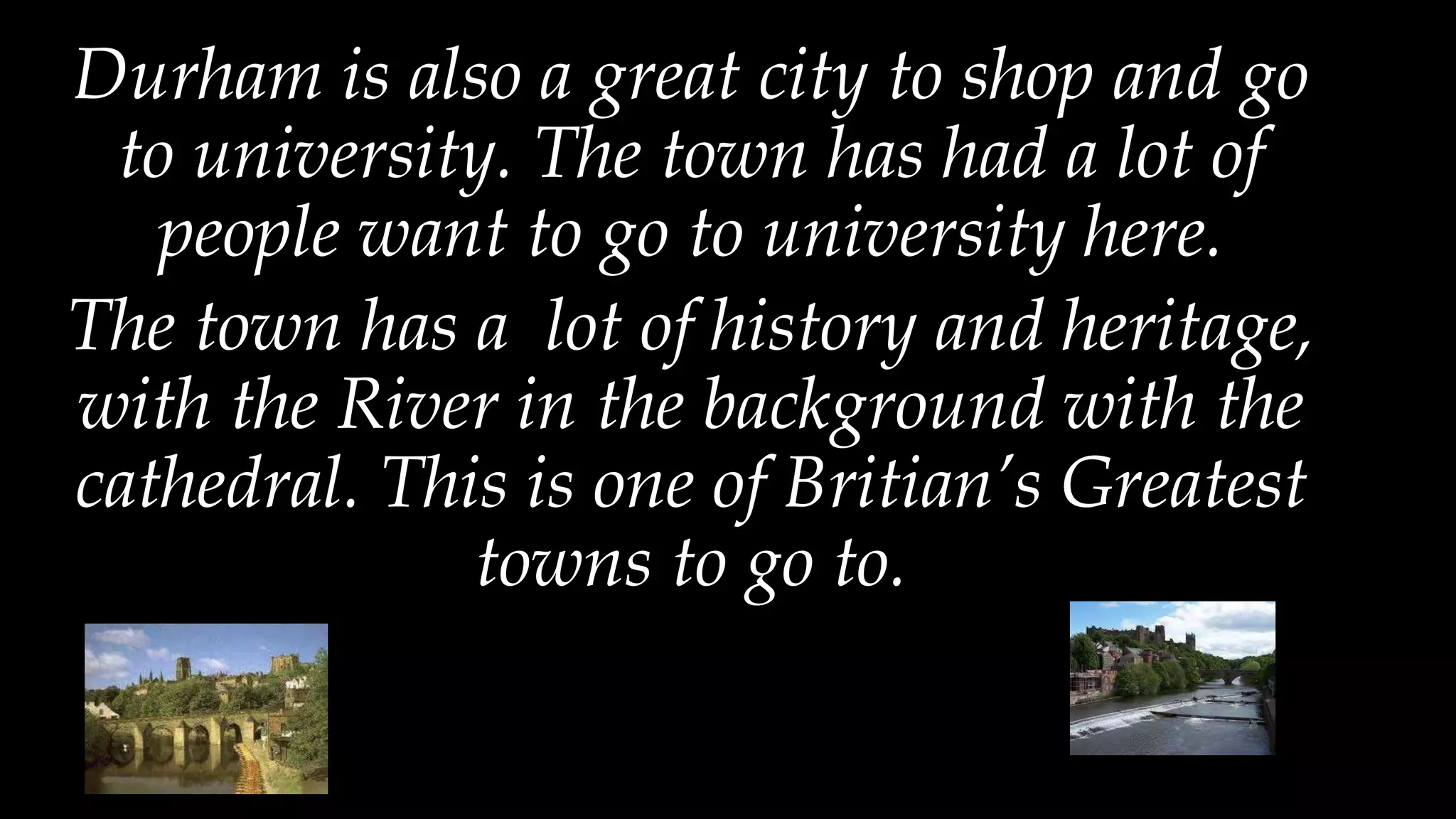 Durham is also a great city to shop and go
to university. The town has had a lot of
people want to go to university here.
The town has a lot of history and heritage,
with the River in the background with the
cathedral. This is one of Britian’s Greatest
towns to go to.
 