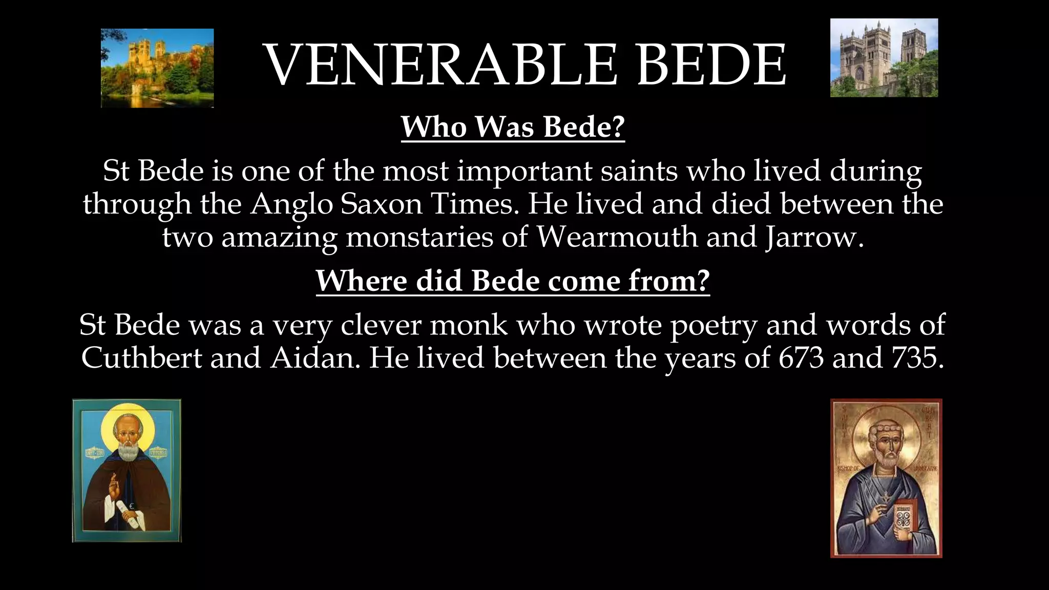 VENERABLE BEDE
Who Was Bede?
St Bede is one of the most important saints who lived during
through the Anglo Saxon Times. He lived and died between the
two amazing monstaries of Wearmouth and Jarrow.
Where did Bede come from?
St Bede was a very clever monk who wrote poetry and words of
Cuthbert and Aidan. He lived between the years of 673 and 735.
 