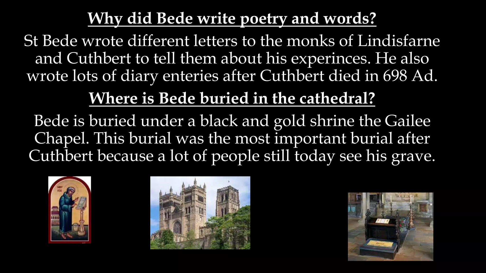 Why did Bede write poetry and words?
St Bede wrote different letters to the monks of Lindisfarne
and Cuthbert to tell them about his experinces. He also
wrote lots of diary enteries after Cuthbert died in 698 Ad.
Where is Bede buried in the cathedral?
Bede is buried under a black and gold shrine the Gailee
Chapel. This burial was the most important burial after
Cuthbert because a lot of people still today see his grave.
 